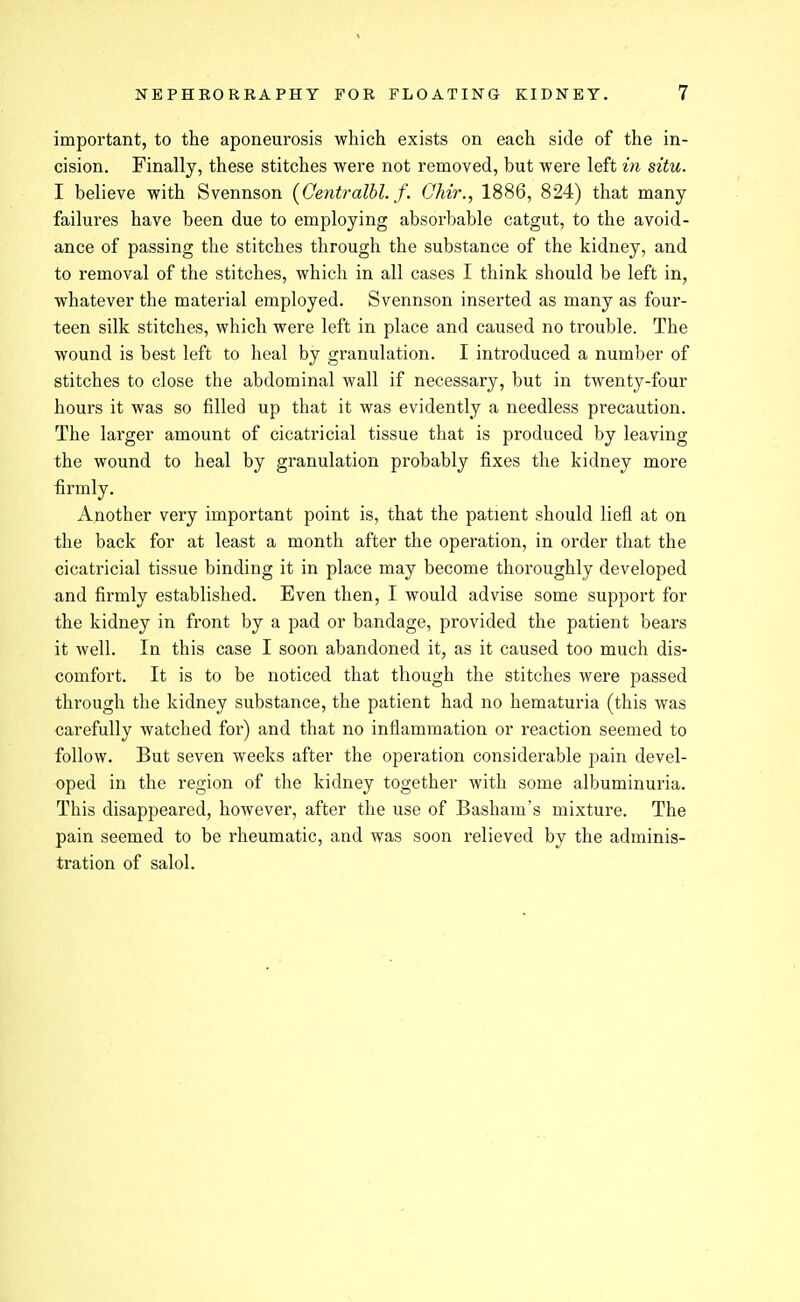 important, to the aponeurosis which exists on each side of the in- cision. Finally, these stitches were not removed, but were left in situ. I believe with Svennson (Centralbl. f. Ohir., 1886, 824) that many failures have been due to employing absorbable catgut, to the avoid- ance of passing the stitches through the substance of the kidney, and to removal of the stitches, which in all cases I think should be left in, whatever the material employed. Svennson inserted as many as four- teen silk stitches, which were left in place and caused no trouble. The wound is best left to heal by granulation. I introduced a number of stitches to close the abdominal wall if necessary, but in twenty-four hours it was so filled up that it was evidently a needless precaution. The larger amount of cicatricial tissue that is pi'oduced by leaving the wound to heal by granulation probably fixes the kidney more firmly. Another very important point is, that the patient should liefl at on the back for at least a month after the operation, in order that the cicatricial tissue binding it in place may become thoroughly developed and firmly established. Even then, I would advise some support for the kidney in front by a pad or bandage, provided the patient bears it Avell. In this case I soon abandoned it, as it caused too much dis- comfort. It is to be noticed that though the stitches were passed through the kidney substance, the patient had no hematuria (this was carefully watched for) and that no inflammation or reaction seemed to follow. But seven weeks after the operation considerable pain devel- oped in the region of the kidney together with some albuminuria. This disappeared, however, after the use of Basham's mixture. The pain seemed to be rheumatic, and was soon relieved by the adminis- tration of salol.
