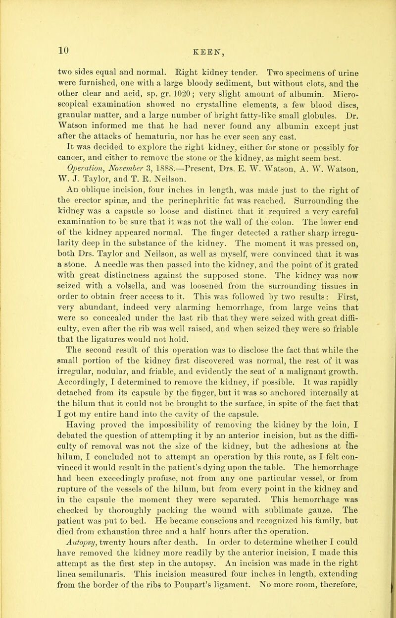 two sides equal and normal. Right kidney tender, Two specimens of urine were furnished, one with a large bloody sediment, but without clots, and the other clear and acid, sp. gr. 1020; very slight amount of albumin. Micro- scopical examination showed no crystalline elements, a few blood discs, granular matter, and a large number of bright fatty-like small globules. Dr. Watson informed me that he had never found any albumin except just after the attacks of hematuria, nor has he ever seen any cast. It was decided to explore the right kidney, either for stone or possibly for cancer, and either to remove the stone or the kidney, as might seem best. Operation, November 3, 1888.—Present, Drs. E. W. Watson, A. W. Watson, W. J. Taylor, and T. R. Neilson. An oblique incision, four inches in length, was made just to the right of the erector spinse, and the perinephritic fat was reached. Surrounding the kidney was a capsule so loose and distinct that it required a very careful examination to be sure that it was not the wall of the colon. The lower end of the kidney appeared normal. The finger detected a rather sharp irregu- larity deep in the substance of the kidney. The moment it was pressed on, both Drs. Taylor and Neilson, as well as myself, were convinced that it was a stone. A needle was then passed into the kidney, and the point of it grated with great distinctness against the supposed stone. The kidney was now seized with a volsella, and was loosened from the surrounding tissues in order to obtain freer access to it. This was followed by two results: First, very abundant, indeed very alarming hemorrhage, from large veins that were so concealed under the last rib that they were seized with great diffi- culty, even after the rib was well raised, and when seized they were so friable that the ligatures would not hold. The second result of this operation was to disclose the fact that while the small portion of the kidney first discovered was normal, the rest of it was irregular, nodular, and friable, and evidently the seat of a malignant growth. Accordingly, I determined to remove the kidney, if possible. It was rapidly detached from its capsule by the finger, but it was so anchored internally at the hilum that it could not be brought to the surface, in spite of the fact that I got my entire hand into the cavity of the capsule. Having proved the impossibility of removing the kidney by the loin, I debated the question of attempting it by an anterior incision, but as the diffi- culty of removal was not the size of the kidney, but the adhesions at the hilum, I concluded not to attempt an operation by this route, as I felt con- vinced it would result in the patient's dying upon the table. The hemorrhage had been exceedingly profuse, not from any one particular vessel, or from rupture of the vessels of the hilum, but from every point in the kidney and in the capsule the moment they were separated. This hemorrhage was checked by thoroughly packing the wound with sublimate gauze. The patient was put to bed. He became conscious and recognized his family, but died from exhaustion three and a half hours after ths operation. Autopsy, twenty hours after death. In order to determine whether I could have removed the kidney more readily by the anterior incision, I made this attempt as the first step in the autopsy. An incision was made in the right linea semilunaris. This incision measured four inches in length, extending from the border of the ribs to Poupart's ligament. No more room, therefore,