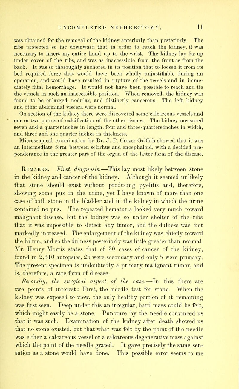 was obtained for the removal of the kidney anteriorly than posteriorly. The ribs projected so far downward that, in order to reach the kidney, it was necessary to insert my entire hand up to the wrist. The kidney lay far up under cover of the ribs, and was as inaccessible from the front as from the back. It was so thoroughly anchored in its position that to loosen it from its bed required force that would have been wholly unjustifiable during an operation, and would have resulted in rupture of the vessels and in imme- diately fatal hemorrhage. It would not have been possible to reach and tie the vessels in such an inaccessible position. When removed, the kidney was found to be enlarged, nodular, and distinctly cancerous. The left kidney and other abdominal viscera were normal. On section of the kidney there were discovered some calcareous vessels and one or two points of calcification of the other tissues. The kidney measured seven and a quarter inches in length, four and three-quarters inches in width, and three and one quarter inches in thickness. Microscopical examination by Dr. J. P. Crozer Griffith showed that it was an intermediate form between scirrhus and encephaloid, with a decided pre- ponderance in the greater part of the organ of the latter form of the disease. Remarks. First, diagnosis.—This lay most likely between stone in the kidney and cancer of the kidney. Although it seemed unlikely that stone should exist without producing pyelitis and, therefore, showing some pus in the urine, yet I have known of more than one case of both stone in the bladder and in the kidney in which the urine contained no pus. The repeated hematuria looked very much toward malignant disease, but the kidney was so under shelter of the ribs that it was impossible to detect any tumor, and the dulness was not markedly increased. The enlargement of the kidney was chiefly toward the hilum, and so the dulness posteriorly was little greater than normal. Mr. Henry Morris states that of 30 cases of cancer of the kidney, found in 2,610 autopsies, 25 were secondary and only 5 were primary. The present specimen is undoubtedly a primary malignant tumor, and is, therefore, a rare form of disease. Secondly, the surgical aspect of the case.—In this there are two points of interest: Fii'st, the needle test for stone. When the kidney was exposed to view, the only healthy portion of it remaining was first seen. Deep under this an irregular, hard mass could be felt, which might easily be a stone. Puncture by the needle convinced us that it was such. Examination of the kidney after death showed us that no stone existed, but that what was felt by the point of the needle was either a calcareous vessel or a calcareous degenerative mass against which the point of the needle grated. It gave precisely the same sen- sation as a stone would have done. This possible error seems to me