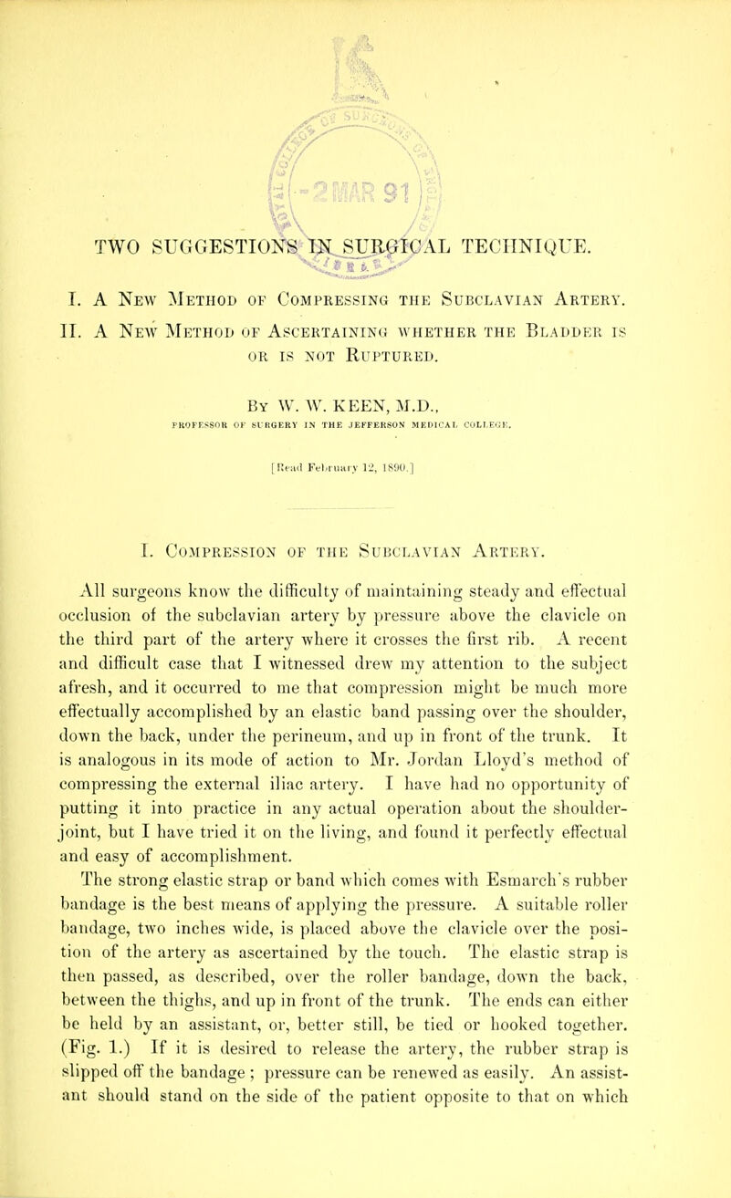 TWO SUGGESTIONS TN SURGICAL TECIINIOUE. I. A New Method of Compressing the Subclavian Artery. 11. A New Method of Ascertainin<j whether the Bladder is OR IS NOT Ruptured. By W. W. keen, M.D., PROFESSOR OF SURGERY IN THE JEFFERSON MEIJICAI, COLT.EGE. [Read Ffl.iuarv Yi, 1«)U.] I. Compression of the Subclavian Artery. All surgeons know the difficulty of maintaining steady and eflectual occlusion of the subclavian artery by pressure above the clavicle on the third part of the artery where it crosses the first rib. A recent and difficult case that I witnessed drew my attention to the subject afresh, and it occurred to me that compression might be much more effectually accomplished by an elastic band passing over the shoulder, down the back, under the perineum, and up in front of the trunk. It is analogous in its mode of action to Mr. Jordan Lloyd's method of compressing the external iliac artery. I have had no opportunity of putting it into practice in any actual operation about the shoulder- joint, but I have tried it on the living, and found it perfectly effectual and easy of accomplishment. The strong elastic strap or band which comes with Esmarch's rubber bandage is the best means of applying the pressure. A suitable roller bandage, two inches wide, is placed above tlie clavicle over the posi- tion of the artery as ascertained by the touch. The elastic strap is then passed, as described, over the roller bandage, down the back, between the thighs, and up in front of the trunk. The ends can either be held by an assistant, or, better still, be tied or hooked together. (Fig. 1.) If it is desired to release the artery, the rubber strap is slipped of! the bandage ; pi-essure can be renewed as easily. An assist- ant should stand on the side of the patient opposite to that on which