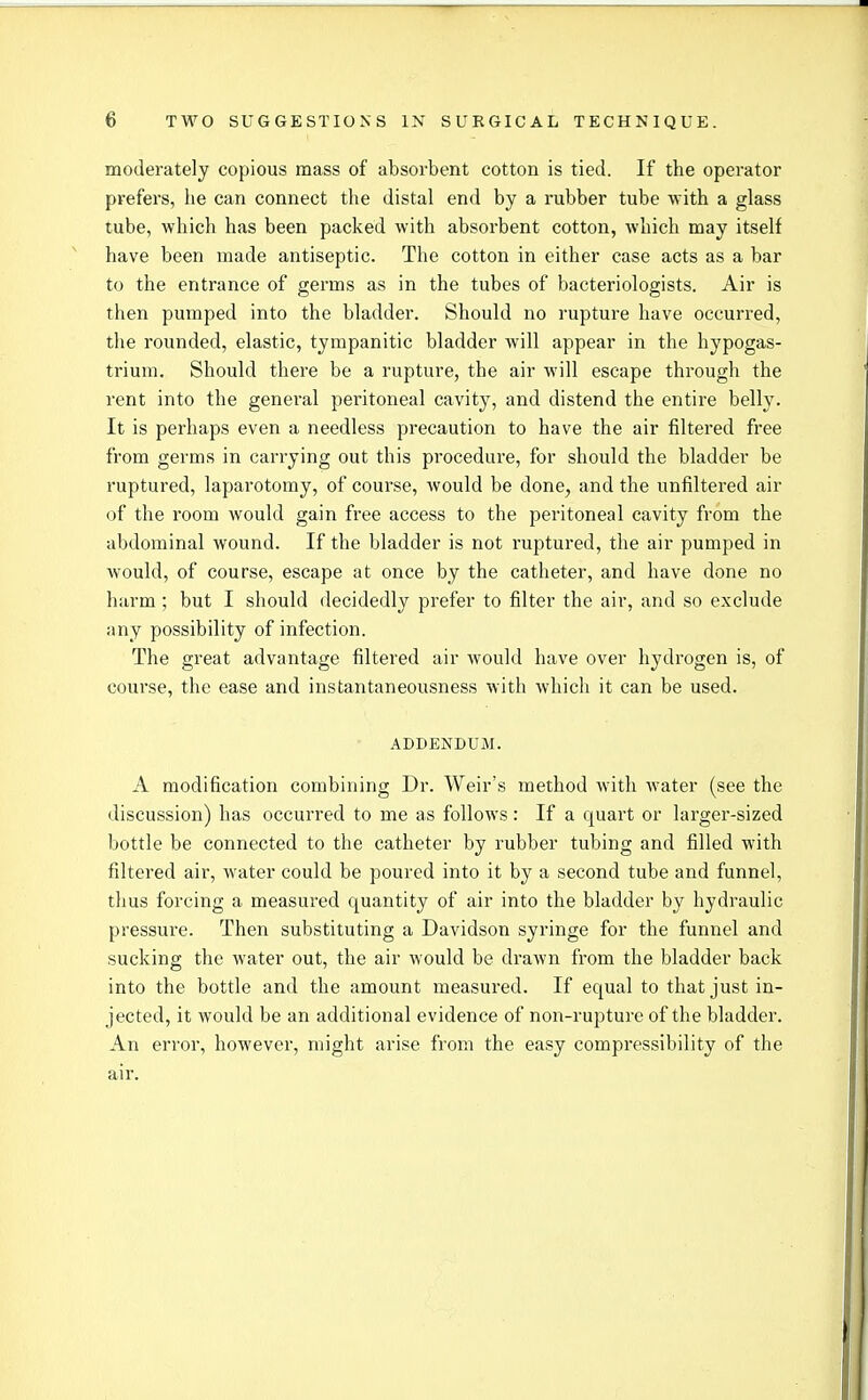 moderately copious mass of absorbent cotton is tied. If the operator prefers, lie can connect the distal end by a rubber tube with a glass tube, which has been packed with absorbent cotton, which may itself have been made antiseptic. The cotton in either case acts as a bar to the entrance of germs as in the tubes of bacteriologists. Air is then pumped into the bladder. Should no rupture have occurred, the rounded, elastic, tympanitic bladder will appear in the hypogas- trium. Should there be a rupture, the air will escape through the rent into the general peritoneal cavity, and distend the entire belly. It is perhaps even a needless precaution to have the air filtered free from germs in carrying out this procedure, for should the bladder be ruptured, laparotomy, of course, would be done, and the unfiltered air of the room would gain free access to the peritoneal cavity from the abdominal wound. If the bladder is not ruptured, the air pumped in would, of course, escape at once by the catheter, and have done no harm; but I should decidedly prefer to filter the air, and so exclude any possibility of infection. The great advantage filtered air would have over hydrogen is, of course, the ease and instantaneousness with which it can be used. ADDENDUM. A modification combining Dr. Weir's method with water (see the discussion) has occurred to me as follows: If a quart or larger-sized bottle be connected to the catheter by rubber tubing and filled with filtered air, water could be poured into it by a second tube and funnel, thus forcing a measured quantity of air into the bladder by hydraulic pressure. Then substituting a Davidson syringe for the funnel and sucking the water out, the air would be drawn from the bladder back into the bottle and the amount measured. If equal to that just in- jected, it would be an additional evidence of non-rupture of the bladder. An error, however, might arise from the easy compressibility of the air.