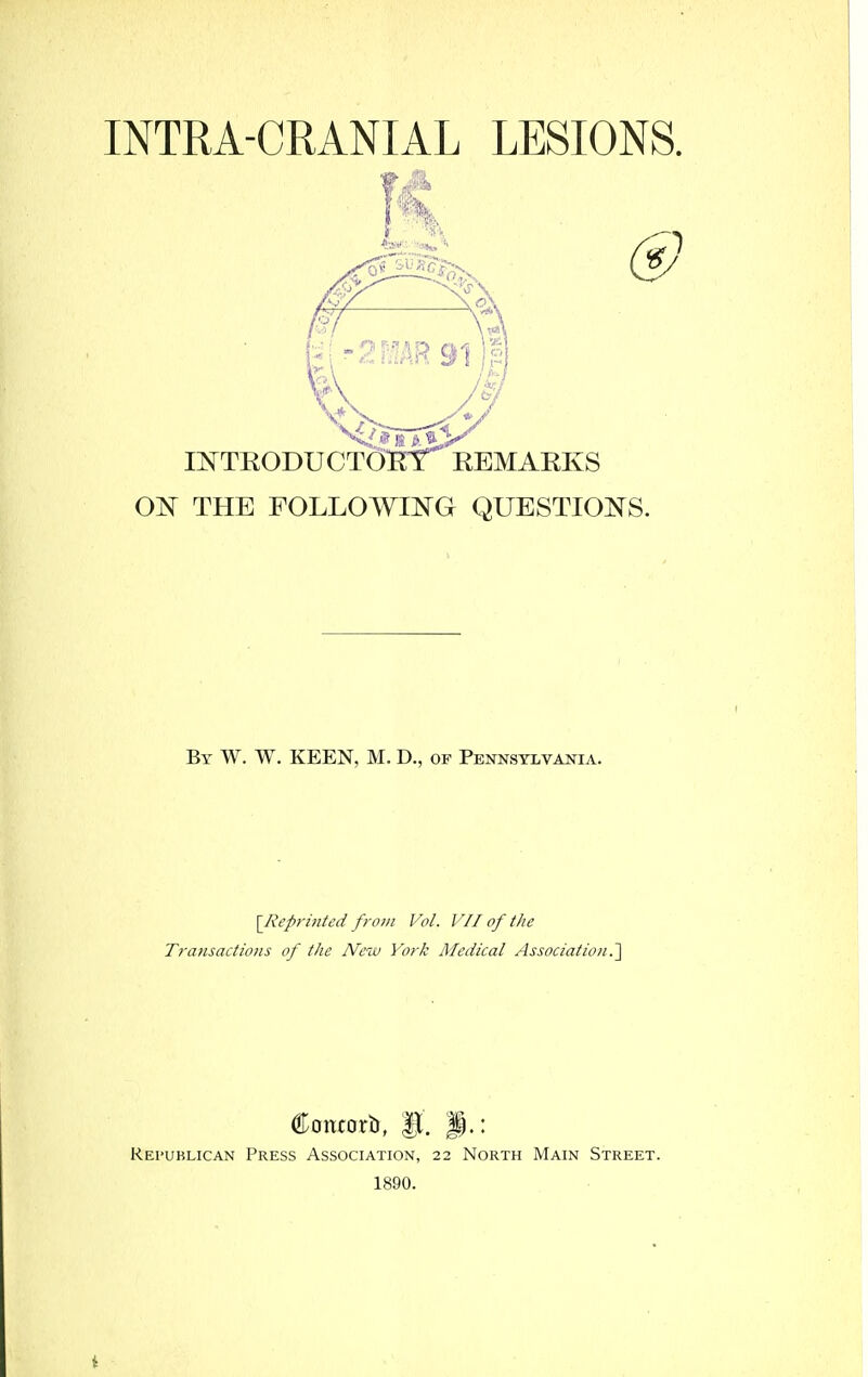 INTRA-CRANIAL LESIONS. II^TRODUCTOlErr REMARKS Ol^ THE FOLLOWING QUESTIOi^S. By W. W. keen, M. D., op PENNSTLVAiflA. [lieprinted from Vol. V 11 of the Transactions of the JVetv York Medical Association.'] Contorb, Republican Press Association, 22 North Main Street. 1890.