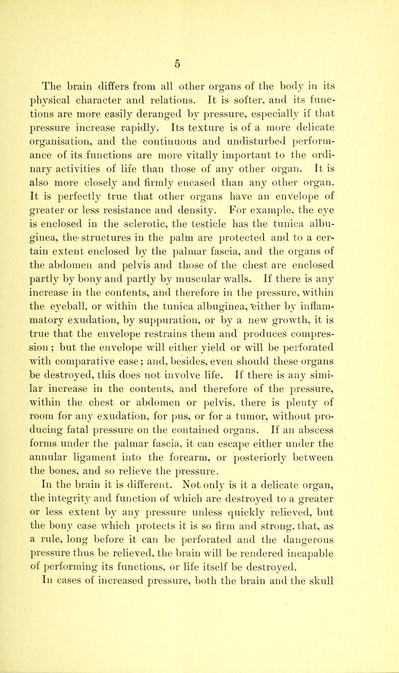 The brain differs from all other organs of the body in its physical character and relations. It is softer, and its func- tions are more easily deranged by pressure, especially if that pressure increase rapidly. Its texture is of a more delicate organisation, and the continuous and undisturbed perform- ance of its functions are more vitally important to the ordi- nary activities of life than those of any other organ. It is also more closely and firmly encased than any other organ. It is perfectly true that other organs have an envelope of greater or less resistance and density. For example, the eye is enclosed in the sclerotic, the testicle has the tunica albu- ginea, thc'structures in the palm are protected and to a cer- tain extent enclosed by the palmar fascia, and the organs of the abdomen and pelvis and those of the chest are enclosed partly by bony and partly by muscular walls. If there is any increase in the contents, and therefore in the pressure, within the ej'eball, or within the tunica albuginea, 'either by inflam- matory exudation, by suppuration, or by a new growth, it is true that the envelope restrains them and produces compres- sion ; but the envelope will either yield or will be perforated with comparative ease; and, besides, even should these organs be destroyed, this does not involve life. If there is any simi- lar increase in the contents, and therefore of the pressure, within the chest or abdomen or pelvis, there is plenty of room for any exudation, for pus, or for a tumor, without pro- ducing fatal pressure on the contained organs. If an abscess forms under the palmar fascia, it can escape either under the annular ligament into the forearm, or posteriorly between the bones, and so relieve the pressure. In the brain it is different. Not only is it a delicate organ, the integrity and function of which are destroyed to a greater or less extent by any pressure unless quickly relieved, but the bony ease which protects it is so firm and strong, that, as a rule, long before it can be perforated and the dangerous pressure thus be relieved, the brain will be rendered incapable of performing its functions, or life itself be destroyed. In cases of increased pressure, both the brain and the skull