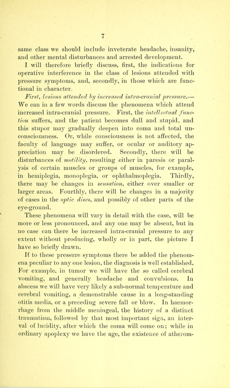 same class we should include inveterate headache, insanity, and other mental disturbances and arrested development. I will therefore briefly discuss, first, the indications for operative interference in the class of lesions attended with pressure symptoms, and, secondly, in those which are func- tional in character. Firsts lesions attended by increased intra-cranial pressure,— We can in a few words discuss the phenomena which attend increased intra-cranial pressure. First, the intellectual func- tion suffers, and the patient becomes dull and stupid, and this stupor may gradually deepen into coma and total un- consciousness. Or, while consciousness is not affected, the faculty of language may suffer, or ocular or auditory ap- preciation may be disordered. Secondly, there will be disturbances of motility, resulting either in paresis or paral- ysis of cei'tain muscles or groups of muscles, for example, in hemiplegia, monoplegia, or ophthalmoplegia. Thirdly, there may be changes in sensation, either over smaller or larger areas. Fourthly, there will be changes in a majority of cases in the optic discs, and possibly of other parts of the eye-ground. These phenomena will vary in detail with the case, will be more or less pronounced, and any one may be absent, but in no case can there be increased intra-cranial pressure to auy extent without producing, wholly or in part, the picture I have so briefly drawn. If to these pressure symptoms there be added the phenom- ena peculiar to any one lesion, the diagnosis is well established. For example, in tumor we will have the so called cerebral vomiting, and generally headache and convulsions. In abscess we will have very likely a sub-normal temperature and cerebral vomiting, a demonstrable cause in a long-standing otitis media, or a preceding severe fall or blow. In haemor- rhage from the middle meningeal, the history of a distinct traumatism, followed by that most important sign, an inter- val of lucidity, after which the coma will come on; while in ordinary apoplexy we have the age, the existence of atherom-