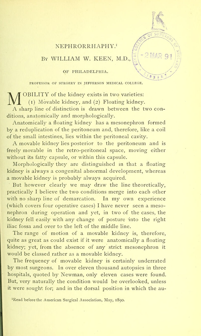 NEPHRORRHAPHY.' By WILLIAM W. KEEN, M.D., OF PHILADELPHIA. / PROFESSOR OF SURGERY IN JEFFERSON MEDICAL COLLEGE. MOBILITY of the kidney exists in two varieties: (i) Movable kidney, and (2) Floating kidney. A sharp line of distinction is drawn between the two con- ditions, anatomically and morphologically. Anatomically a floating kidney has a mesonephron formed by a reduplication of the peritoneum and, therefore, like a coil of the small intestines, lies within the peritoneal cavity. A movable kidney lies posterior to the peritoneum and is freely movable in the retro-peritoneal space, moving either without its fatty capsule, or within this capsule. Morphologically they are distinguished in that a floating kidney is always a congenital abnormal development, whereas a movable kidney is probably always acquired. But however clearly we may draw the line theoretically, practically I believe the two conditions merge into each other with no sharp line of demarcation. In my own experience (which covers four operative cases) I have never seen a meso- nephron during operation and yet, in two of the cases, the kidney fell easily with any change of posture into the right iliac fossa and over to the left of the middle line. The range of motion of a movable kidney is, therefore, quite as great as could exist if it were anatomically a floating kidney; yet, from the absence of any strict mesonephron it would be classed rather as a movable kidney. The frequency of movable kidney is certainly underrated by most surgeons. In over eleven thousand autopsies in three hospitals, quoted by Newman, only eleven cases were found. But, very naturally the condition would be overlooked, unless it were sought for; and in the dorsal position in which the au- 'Read before the American Surgical Association, May, 1890.