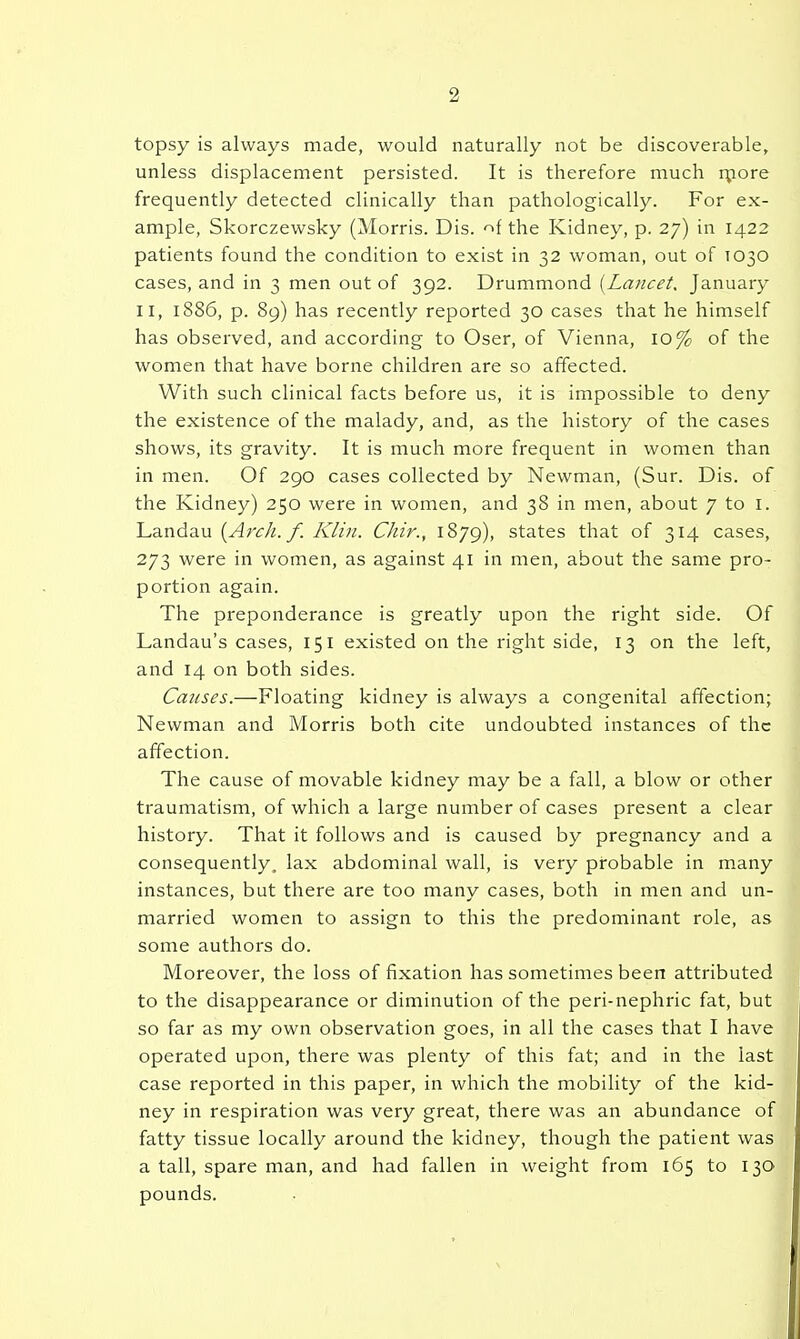 topsy is always made, would naturally not be discoverable, unless displacement persisted. It is therefore much rpore frequently detected clinically than pathologically. For ex- ample, Skorczewsky (Morris. Dis. -^f the Kidney, p. 27) in 1422 patients found the condition to exist in 32 woman, out of TO30 cases, and in 3 men out of 392. Drummond [Lancet, January II, 1886, p. 89) has recently reported 30 cases that he himself has observed, and according to Oser, of Vienna, 10% of the women that have borne children are so affected. With such clinical facts before us, it is impossible to deny the existence of the malady, and, as the history of the cases shows, its gravity. It is much more frequent in women than in men. Of 290 cases collected by Newman, (Sur. Dis. of the Kidney) 250 were in women, and 38 in men, about 7 to i. Landau /; ii7zV/. Chir., 1879), states that of 314 cases, 273 were in women, as against 41 in men, about the same pro- portion again. The preponderance is greatly upon the right side. Of Landau's cases, 151 existed on the right side, 13 on the left, and 14 on both sides. Causes.—Floating kidney is always a congenital affection; Newman and Morris both cite undoubted instances of the affection. The cause of movable kidney may be a fall, a blow or other traumatism, of which a large number of cases present a clear history. That it follows and is caused by pregnancy and a consequently, lax abdominal wall, is very probable in many instances, but there are too many cases, both in men and un- married women to assign to this the predominant role, as some authors do. Moreover, the loss of fixation has sometimes been attributed to the disappearance or diminution of the peri-nephric fat, but so far as my own observation goes, in all the cases that I have operated upon, there was plenty of this fat; and in the last case reported in this paper, in which the mobility of the kid- ney in respiration was very great, there was an abundance of fatty tissue locally around the kidney, though the patient was a tall, spare man, and had fallen in weight from 165 to 130 pounds.