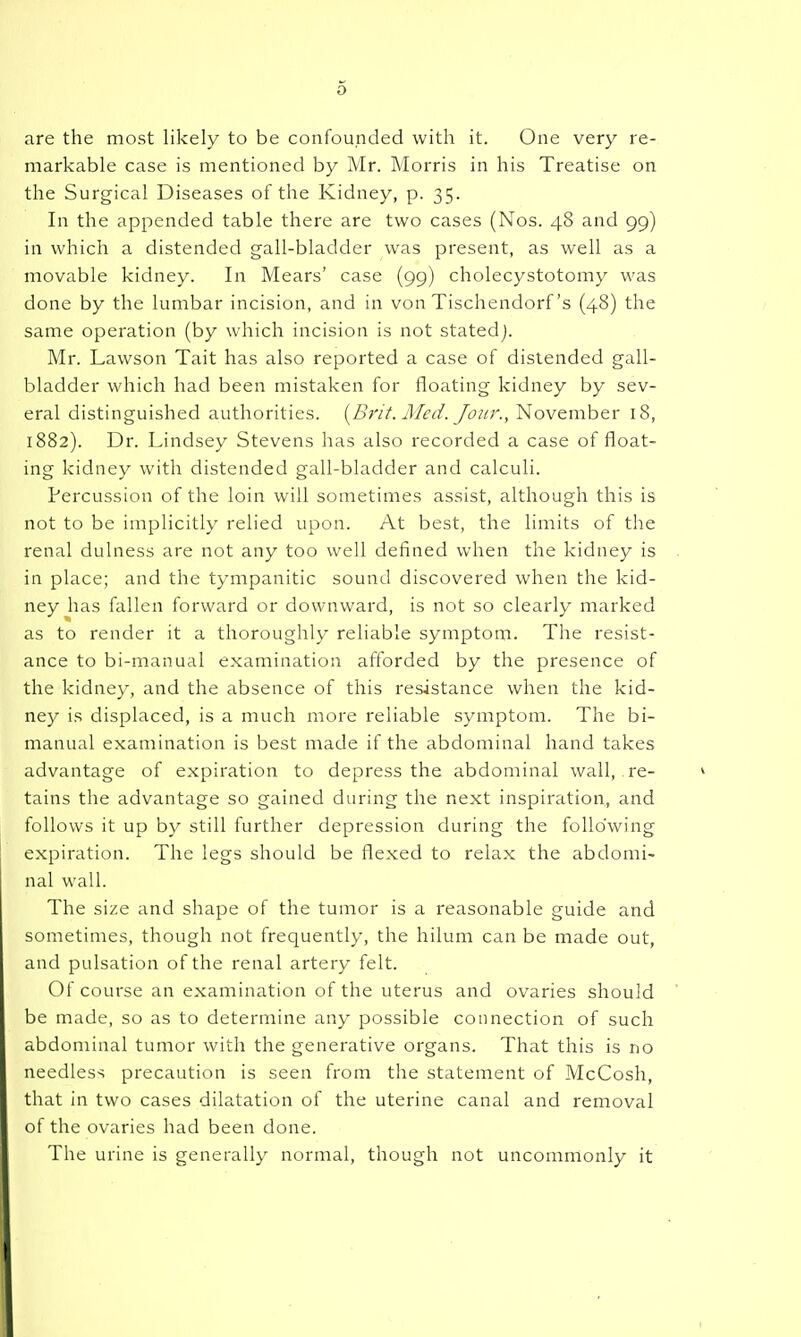are the most likely to be confounded with it. One very re- markable case is mentioned by Mr. Morris in his Treatise on the Surgical Diseases of the Kidney, p. 35. In the appended table there are two cases (Nos. 48 and 99) in which a distended gall-bladder was present, as well as a movable kidney. In Mears' case (99) cholecystotomy was done by the lumbar incision, and in von Tischendorf's (48) the same operation (by which incision is not stated). Mr. Lawson Tait has also reported a case of distended gall- bladder which had been mistaken for floating kidney by sev- eral distinguished authorities. (^Brit. Med. Jour., November 18, 1882). Dr. Lindsey Stevens has also recorded a case of float- ing kidney with distended gall-bladder and calculi. Percussion of the loin will sometimes assist, although this is not to be implicitly relied upon. At best, the limits of the renal dulness are not any too well defined when the kidney is in place; and the tympanitic sound discovered when the kid- ney has fallen forward or downward, is not so clearly marked as to render it a thoroughly reliable symptom. The resist- ance to bi-manual examination afforded by the presence of the kidney, and the absence of this resistance when the kid- ney is ciisplaced, is a much more reliable symptom. The bi- manual examination is best made if the abdominal hand takes advantage of expiration to depress the abdominal wall, re- tains the advantage so gained during the next inspiration, and follows it up by still further depression during the following expiration. The legs should be flexed to relax the abdomi- nal wall. The size and shape of the tumor is a reasonable guide and sometimes, though not frequently, the hilum can be made out, and pulsation of the renal artery felt. Of course an examination of the uterus and ovaries should be made, so as to determine any possible connection of such abdominal tumor with the generative organs. That this is no needless precaution is seen from the statement of McCosh, that in two cases dilatation of the uterine canal and removal of the ovaries had been done. The urine is generally normal, though not uncommonly it