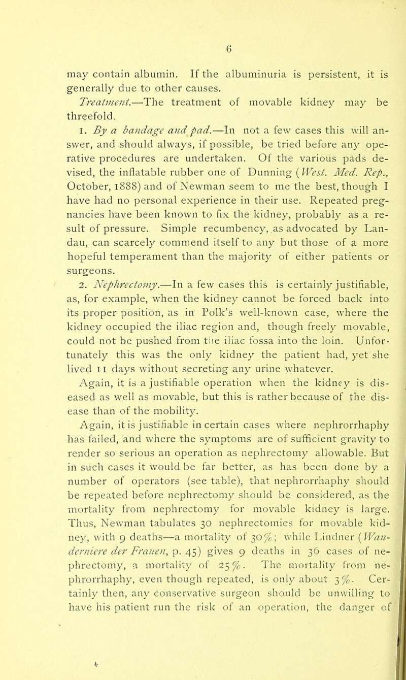 may contain albumin. If the albuminuria is persistent, it is generally due to other causes. Treatment.—The treatment of movable kidney may be threefold. 1. By a bandage and pad.—In not a few cases this will an- swer, and should always, if possible, be tried before any ope- rative procedures are undertaken. Of the various pads de- vised, the inflatable rubber one of Dunning (West. Med. Rep., October, 1888) and of Newman seem to me the best, though I have had no personal experience in their use. Repeated preg- nancies have been known to fix the kidney, probably as a re- sult of pressure. Simple recumbency, as advocated by Lan- dau, can scarcely commend itself to any but those of a more hopeful temperament than the majority of either patients or surgeons. 2. Neplirectoniy.—In a few cases this is certainly justifiable, as, for example, when the kidney cannot be forced back into its proper position, as in Polk's well-known case, where the kidney occupied the iliac region and, though freely movable, could not be pushed from tiie iliac fossa into the loin. Unfor- tunately this was the only kidney the patient had, yet she lived 11 days without secreting any urine whatever. Again, it is a justifiable operation when the kidney is dis- eased as well as movable, but this is rather because of the dis- ease than of the mobility. Again, it is justifiable in certain cases where nephrorrhaphy has failed, and where the symptoms are of sufficient gravity to render so serious an operation as nephrectomy allowable. But in such cases it would be far better, as has been done by a number of operators (see table), that nephrorrhaphy should be repeated before nephrectomy should be considered, as the mortality from nephrectomy for movable kidney is large. Thus, Newman tabulates 30 nephrectomies for movable kid- ney, with 9 deaths—a mortality of lO'^/c; while Lindner (\Van- derniere der Fraiien, p. 45) gives 9 deaths in 36 cases of ne- phrectomy, a mortality of 25%. The mortality from ne- phrorrhaphy, even though repeated, is only about 3%. Cer- tainly then, any conservative surgeon should be unwilling to have his patient run the risk of an operation, the danger of