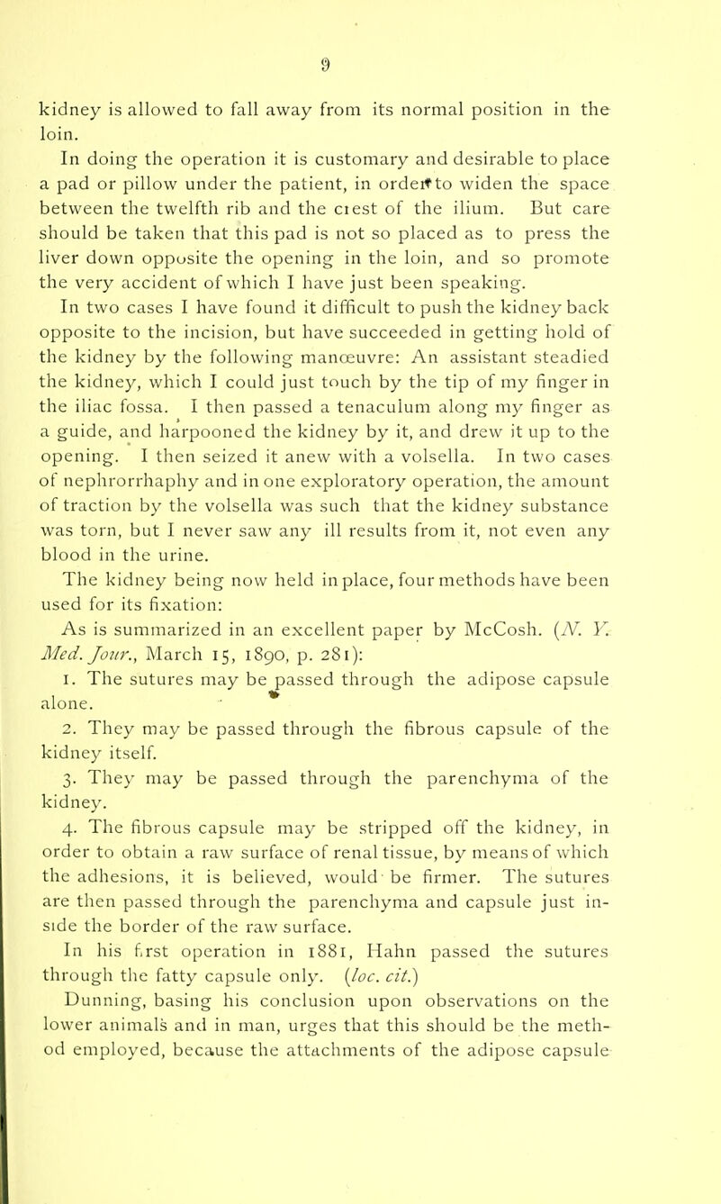 kidney is allowed to fall away from its normal position in the loin. In doing the operation it is customary and desirable to place a pad or pillow under the patient, in ordeitto widen the space between the twelfth rib and the ciest of the ilium. But care should be taken that this pad is not so placed as to press the liver down opposite the opening in the loin, and so promote the very accident of which I have just been speaking. In two cases I have found it difficult to push the kidney back opposite to the incision, but have succeeded in getting hold of the kidney by the following manceuvre: An assistant steadied the kidney, which I could just touch by the tip of my finger in the iliac fossa. I then passed a tenaculum along my finger as a guide, and harpooned the kidney by it, and drew it up to the opening. I then seized it anew with a volsella. In two cases of nephrorrhaphy and in one exploratory operation, the amount effraction by the volsella was such that the kidney substance was torn, but I never saw any ill results from it, not even any blood in the urine. The kidney being now held in place, four methods have been used for its fixation: As is summarized in an excellent paper by McCosh. (iV. V. Med. Joitr., March 15, 189O, p. 281): 1. The sutures may be passed through the adipose capsule alone. * 2. They may be passed through the fibrous capsule of the kidney itself. 3. They may be passed through the parenchyma of the kidney. 4. The fibrous capsule may be stripped off the kidney, in order to obtain a raw surface of renal tissue, by means of which the adhesions, it is believed, would - be firmer. The sutures are then passed through the parenchyma and capsule just in- side the border of the raw surface. In his first operation in 1881, Hahn passed the sutures through the fatty capsule only. {loc. cit.) Dunning, basing his conclusion upon observations on the lower animals and in man, urges that this should be the meth- od employed, because the attachments of the adipose capsule