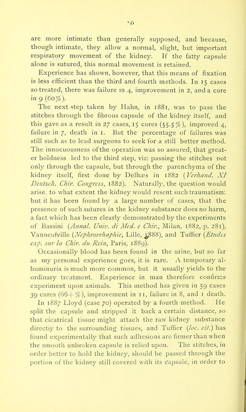 ^0 are more intimate than generally supposed, and because, though intimate, they allow a normal, slight, but important respiratory movement of the kidney. If the fatty capsule alone is sutured, this normal movement is retained. Experience has shown, however, that this means of fixation is less efficient than the third and fourth methods. In 15 cases so treated, there was failure m 4, improvement in 2, and a cure in 9 (60% ). The next step taken by Hahn, in 1881, was to pass the stitches through the fibrous capsule of the kidney itself, and this gave as a result in 27 cases, 15 cures (55.5 %), improved 4, failure in 7, death in i. But the percentage of failures was still such as to lead surgeons to seek for a still better method. The innocuousness of the operation was so assured, that great- er boldness led to the third step, viz: passing the stitches not only through the capsule, but through the parenchyma of the kidney itself, first done by Delhses in 1882 {Verhand. XI DentscJi. Chir. Congress, 1882). Naturally, the question would arise, to what extent the kidney would resent such traumatism: but it has been found by a large number of cases, that the presence of such sutures in the kidney substance does no harm, a fact which has been clearly demonstrated by the experiments of Bassini [Aimal. Univ. di Med. e Cliir., Milan, 1882, p. 281), Vanneufville {^Nephrorrhaphie, Lille, ^88), and Tuffier (^Etudes exp. sur la Chir. dii Rein, Paris, 1889). Occasionally blood has been found in the urine, but so far as my personal experience goes, it is rare. A temporary al- buminuria is much more common, but it usually yields to the ordinary treatment. Experience in man therefore confirms experiment upon animals. This method has given in 59 cases 39 cures (66+%), improvement in 11, failure in 8, and i death. In 1887 Lloyd (case 70) operated by a fourth method. He split the capsule and stripped it back a certain distance, so that cicatrical tissue might attach the raw kidney substance directly to the surrounding tissues, and Tuffier {loc. cit.) has found experimentally that such adhesions are firmer than when the smooth unbroken capsule is relied upon. The stitches, in order better to hold the kidney, should be passed through the portion of the kidney still covered with its Capsule, in order to