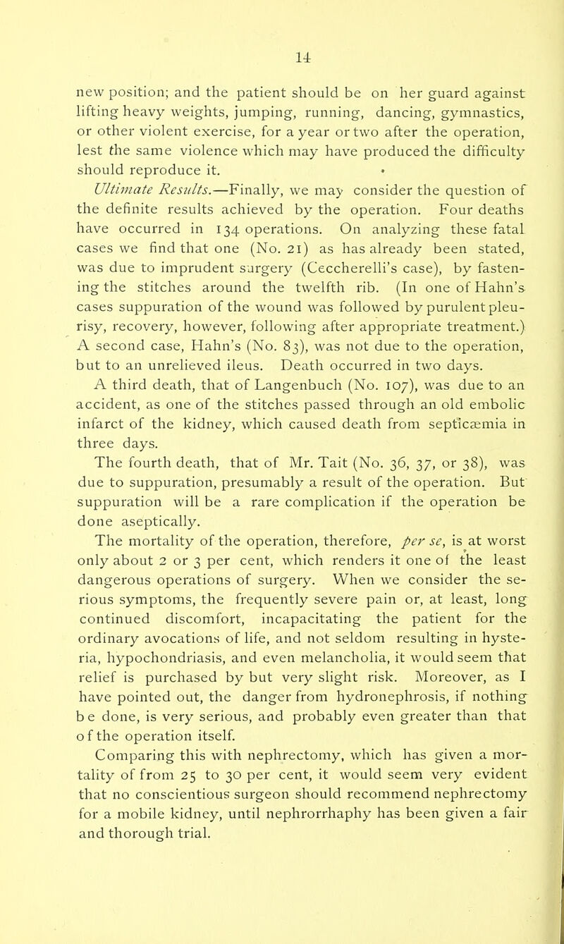 new position; and the patient should be on her guard against lifting heavy weights, jumping, running, dancing, gymnastics, or other violent exercise, for a year or two after the operation, lest the same violence which may have produced the difficulty should reproduce it. Ultimate Results.—Finally, we may consider the question of the definite results achieved by the operation. Four deaths have occurred in 134 operations. On analyzing these fatal cases we find that one (No. 21) as has already been stated, was due to imprudent surgery (Ceccherelli's case), by fasten- ing the stitches around the twelfth rib. (In one of Hahn's cases suppuration of the wound was followed by purulent pleu- risy, recovery, however, following after appropriate treatment.) A second case, Hahn's (No. 83), was not due to the operation, but to an unrelieved ileus. Death occurred in two days. A third death, that of Langenbuch (No. 107), was due to an accident, as one of the stitches passed through an old embolic infarct of the kidney, which caused death from septicEemia in three days. The fourth death, that of Mr. Tait (No. 36, 37, or 38), was due to suppuration, presumably a result of the operation. But suppuration will be a rare complication if the operation be done aseptically. The mortality of the operation, therefore, per se, is at worst only about 2 or 3 per cent, which renders it one of the least dangerous operations of surgery. When we consider the se- rious symptoms, the frequently severe pain or, at least, long continued discomfort, incapacitating the patient for the ordinary avocations of life, and not seldom resulting in hyste- ria, hypochondriasis, and even melancholia, it would seem that relief is purchased by but very slight risk. Moreover, as I have pointed out, the danger from hydronephrosis, if nothing be done, is very serious, and probably even greater than that o f the operation itself. Comparing this with nephrectomy, which has given a mor- tality of from 25 to 30 per cent, it would seem very evident that no conscientious surgeon should recommend nephrectomy for a mobile kidney, until nephrorrhaphy has been given a fair and thorough trial.