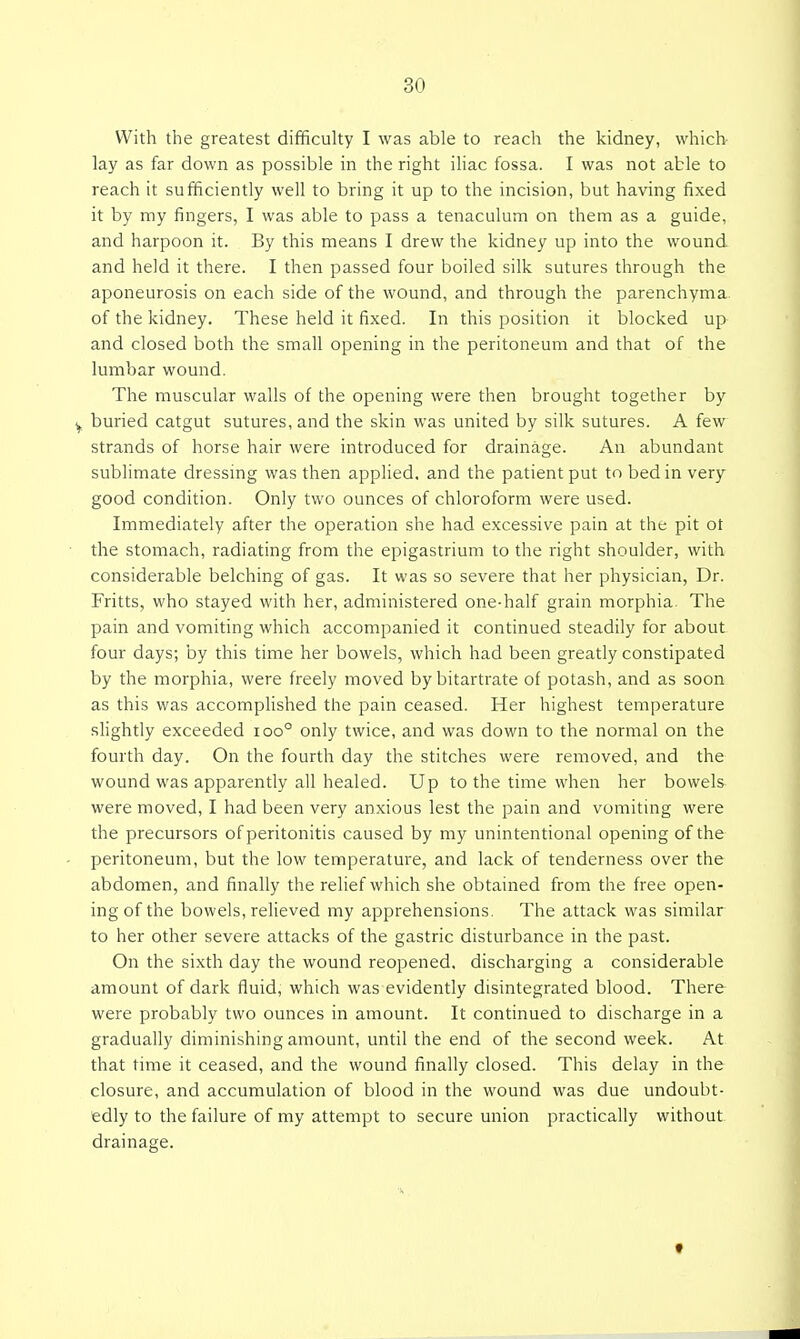 With the greatest difficulty I was able to reach the kidney, which lay as far down as possible in the right iliac fossa. I was not able to reach it sufficiently well to bring it up to the incision, but having fixed it by my fingers, I was able to pass a tenaculum on them as a guide, and harpoon it. By this means I drew the kidney up into the wound and held it there. I then passed four boiled silk sutures through the aponeurosis on each side of the wound, and through the parenchyma of the kidney. These held it fixed. In this position it blocked up and closed both the small opening in the peritoneum and that of the lumbar wound. The muscular walls of the opening were then brought together by y buried catgut sutures, and the skin was united by silk sutures. A few strands of horse hair were introduced for drainage. An abundant sublimate dressing was then applied, and the patient put to bed in very good condition. Only two ounces of chloroform were used. Immediately after the operation she had excessive pain at the pit ot the stomach, radiating from the epigastrium to the right shoulder, with considerable belching of gas. It was so severe that her physician, Dr. Fritts, who stayed with her, administered one-half grain morphia. The pain and vomiting which accompanied it continued steadily for about four days; by this time her bowels, which had been greatly constipated by the morphia, were freely moved bybitartrate of potash, and as soon as this was accomplished the pain ceased. Her highest temperature shghtly exceeded ioo° only twice, and was down to the normal on the fourth day. On the fourth day the stitches were removed, and the wound was apparently all healed. Up to the time when her bowels were moved, I had been very anxious lest the pain and vomiting were the precursors of peritonitis caused by my unintentional opening of the peritoneum, but the low temperature, and lack of tenderness over the abdomen, and finally the relief which she obtained from the free open- ing of the bowels, relieved my apprehensions. The attack was similar to her other severe attacks of the gastric disturbance in the past. On the sixth day the wound reopened, discharging a considerable amount of dark fluid, which was evidently disintegrated blood. There were probably two ounces in amount. It continued to discharge in a gradually diminishing amount, until the end of the second week. At that time it ceased, and the wound finally closed. This delay in the closure, and accumulation of blood in the wound was due undoubt- edly to the failure of my attempt to secure union practically without drainage. ff