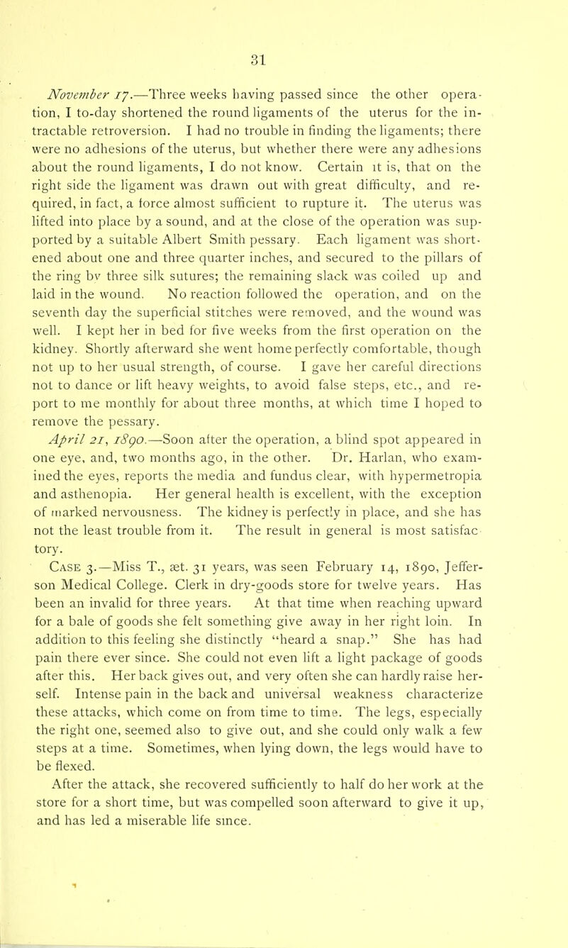 November ly.—Three weeks having passed since the other opera- tion, I to-day shortened the round Hgaments of the uterus for the in- tractable retroversion. I had no trouble in finding the ligaments; there were no adhesions of the uterus, but whether there were any adhesions about the round ligaments, I do not know. Certain it is, that on the right side the ligament was drawn out with great difficulty, and re- quired, in fact, a force almost sufficient to rupture it. The uterus was lifted into place by a sound, and at the close of the operation was sup- ported by a suitable Albert Smith pessary. Each ligament was short- ened about one and three quarter inches, and secured to the pillars of the ring bv three silk sutures; the remaining slack was coiled up and laid in the wound. No reaction followed the operation, and on the seventh day the superficial stitches were removed, and the wound was well. I kept her in bed for five weeks from the first operation on the kidney. Shortly afterward she went home perfectly comfortable, though not up to her usual strength, of course. I gave her careful directions not to dance or lift heavy weights, to avoid false steps, etc., and re- port to me monthly for about three months, at which time I hoped to remove the pessary. April 21^ i8go.—Soon after the operation, a blind spot appeared in one eye, and, two months ago, in the other. Dr. Harlan, who exam- ined the eyes, reports the media and fundus clear, with hypermetropia and asthenopia. Her general health is excellent, with the exception of marked nervousness. The kidney is perfectly in place, and she has not the least trouble from it. The result in general is most satisfac tory. Case 3.—Miss T., aet. 31 years, was seen February 14, 1890, Jeffer- son Medical College. Clerk in dry-goods store for twelve years. Has been an invalid for three years. At that time when reaching upward for a bale of goods she felt something give away in her right loin. In addition to this feeling she distinctly heard a snap. She has had pain there ever since. She could not even lift a light package of goods after this. Her back gives out, and very often she can hardly raise her- self. Intense pain in the back and universal weakness characterize these attacks, which come on from time to time. The legs, especially the right one, seemed also to give out, and she could only walk a few steps at a time. Sometimes, when lying down, the legs would have to be flexed. After the attack, she recovered sufficiently to half do her work at the store for a short time, but was compelled soon afterward to give it up, and has led a miserable life smce.
