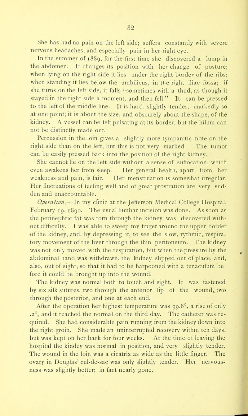 She has had no pain on the left side; suffers constantly with severe nervous headaches, and especially pain in her right eye. In the summer of 1889, for the first time she discovered a lump in the abdomen. It changes its position with her change of posture; when lying on the right side it hes under the right border of the ribs; when standing it lies below the umbilicus, in the right ihac fossa; if she turns on the left side, it falls sometiiTies with a thud, as though it stayed in the right side a moment, and then fell  It can be pressed to the left of the middle line. It is hard, slightly tender, markedly so at one point; it is about the size, and obscurely about the shape, of the kidney. A vessel can be felt pulsating at its border, but the hilum can not be distinctly made out. Percussion in the loin gives a slightly more tympanitic note on the right side than on the left, but this is not very marked. The tumor can be easily pressed back into the position of the right kidney. She cannot lie on the left side without a sense of suffocation, which even awakens her from sleep. Her general health, apart from her weakness and pain, is fair. Her menstruation is somewhat irregular. Her fluctuations of feeling well and of great prostration are very sud- den and unaccountable. Operation.—In my clinic at the Jefferson Medical College Hospital, February 19, 1890. The usual lumbar uicision was done. As soon as the perinephric fat was torn through the kidney was discovered with- out difficulty. I was able to sweep my finger around the upper border of the kidney, and, by depressing it, to see the slow, rythmic, respira- tory movement of the liver through the thin peritoneum. The kidney was not only moved with the respiration, but when the pressure by the abdominal hand was withdrawn, the kidney slipped out of place, and, also, out of sight, so that it had to be harpooned with a tenaculum be- fore it could be brought up into the wound. The kidney was normal both to touch and sight. It was fastened by six silk sutures, two through the anterior lip of the wound, two through the posterior, and one at each end. After the operation her highest temperature was 99.8°, a rise of only .2°, and it reached the normal on the third day. The catheter was re- quired. She had considerable pain running from the kidney down into the right groin. She made an uninterrupted recovery within ten days, but was kept on her back for four weeks. At the time ot leaving the hospital the kindey was normal in position, and very slightly tender. The wound in the loin was a cicatrix as wide as the little finger. The ovary in Douglas' cul-de-sac was only slightly tender. Her nervous- ness was slightly better; in fact nearly gone.