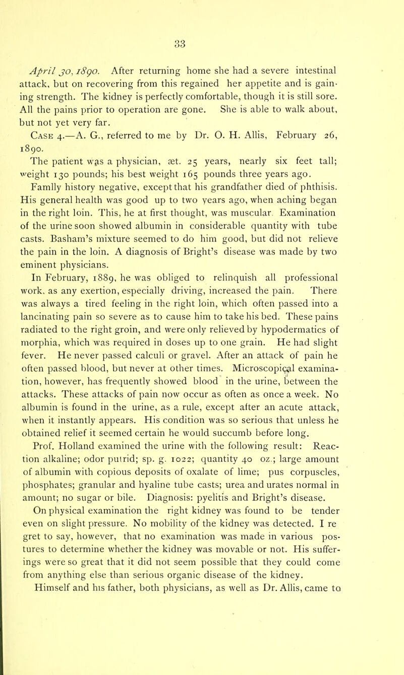 April JO, iSgo. After returning home she had a severe intestinal attack, but on recovering from this regained her appetite and is gain- ing strength. The kidney is perfectly comfortable, though it is still sore. All the pains prior to operation are gone. She is able to walk about, but not yet very far. Case 4.—A. G., referred to me by Dr. O. H. Allis, February 26, 1890. The patient w^s a physician, set. 25 years, nearly six feet tall; weight 130 pounds; his best weight 165 pounds three years ago. Family history negative, except that his grandfather died of phthisis. His general health was good up to two years ago, when aching began in the right loin. This, he at first thought, was muscular Examination of the urine soon showed albumin in considerable quantity with tube casts. Basham's mixture seemed to do him good, but did not reheve the pain in the loin. A diagnosis of Bright's disease was made by two eminent physicians. In February, 1889, he was obliged to relinquish all professional work, as any exertion, especially driving, increased the pain. There was always a tired feeling in the right loin, which often passed into a lancinating pain so severe as to cause him to take his bed. These pains radiated to the right groin, and were only relieved by hypodermatics of morphia, which was required in doses up to one grain. He had slight fever. He never passed calculi or gravel. After an attack of pain he often passed blood, but never at other times. Microscopical examina- tion, however, has frequently showed blood in the urine, between the attacks. These attacks of pain now occur as often as once a week. No albumin is found in the urine, as a rule, except after an acute attack, when it instantly appears. His condition was so serious that unless he obtained relief it seemed certain he would succumb before long. Prof. Holland examined the urine with the following result: Reac- tion alkaline; odor puirid; sp. g. 1022; quantity 40 oz.; large amount of albumin with copious deposits of oxalate of lime; pus corpuscles, phosphates; granular and hyaline tube casts; urea and urates normal in amount; no sugar or bile. Diagnosis: pyelitis and Bright's disease. On physical examination the right kidney was found to be tender even on shght pressure. No mobility of the kidney was detected. I re gret to say, however, that no examination was made in various pos- tures to determine whether the kidney was movable or not. His suffer- ings were so great that it did not seem possible that they could come from anything else than serious organic disease of the kidney. Himself and his father, both physicians, as well as Dr. Allis, came to