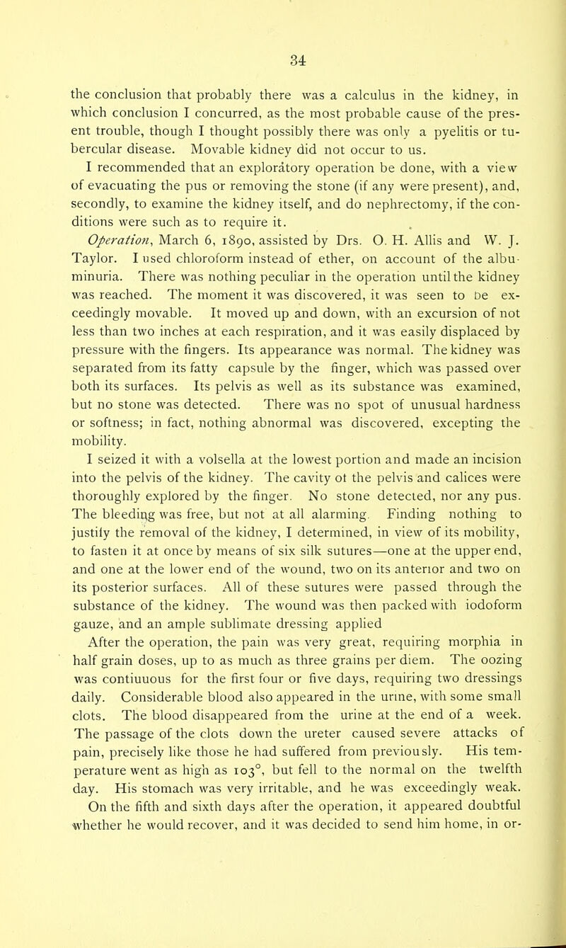 34: the conclusion that probably there was a calculus in the kidney, in which conclusion I concurred, as the most probable cause of the pres- ent trouble, though I thought possibly there was only a pyehtis or tu- bercular disease. Movable kidney did not occur to us. I recommended that an exploratory operation be done, with a view of evacuating the pus or removing the stone (if any were present), and, secondly, to examine the kidney itself, and do nephrectomy, if the con- ditions were such as to require it. Operation, March 6, 1890, assisted by Drs. O. H. AUis and W. J. Taylor. I used chloroform instead of ether, on account of the albu- minuria. There was nothing peculiar in the operation until the kidney was reached. The moment it was discovered, it was seen to be ex- ceedingly movable. It moved up and down, with an excursion of not less than two inches at each respiration, and it was easily displaced by pressure with the fingers. Its appearance was normal. The kidney was separated from its fatty capsule by the finger, which was passed over both its surfaces. Its pelvis as well as its substance was examined, but no stone was detected. There was no spot of unusual hardness or softness; in fact, nothing abnormal was discovered, excepting the mobility. I seized it with a volsella at the lowest portion and made an incision into the pelvis of the kidney. The cavity ot the pelvis and cahces were thoroughly explored by the finger. No stone detected, nor any pus. The bleeding was free, but not at all alarming. Finding nothing to justily the removal of the kidney, I determined, in view of its mobility, to fasten it at once by means of six silk sutures—one at the upper end, and one at the lower end of the wound, two on its anterior and two on its posterior surfaces. All of these sutures were passed through the substance of the kidney. The wound was then packed with iodoform gauze, and an ample sublimate dressing applied After the operation, the pain was very great, requiring morphia in half grain doses, up to as much as three grains per diem. The oozing was continuous for the first four or five days, requiring two dressings daily. Considerable blood also appeared in the urine, with some small clots. The blood disappeared from the urine at the end of a week. The passage of the clots down the ureter caused severe attacks of pain, precisely like those he had suffered from previously. His tem- perature went as high as 103°, but fell to the normal on the twelfth day. His stomach was very irritable, and he was exceedingly weak. On the fifth and sixth days after the operation, it appeared doubtful whether he would recover, and it was decided to send him home, in or-
