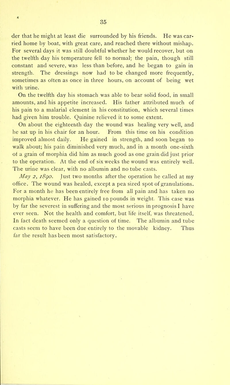 •der that he might at least die surrounded by his friends. He was car- ried home by boat, with great care, and reached there without mishap. For several days it was still doubtful whether he would recover, but on the twelfth day his temperature fell to normal; the pain, though still constant and severe, was less than before, and he began to gain in strength. The dressings now had to be changed more frequently, sometimes as oiten as once in three hours, on account of being wet with urine. On the twelfth day his stomach was able to bear solid food, in small amounts, and his appetite increased. His father attributed much of his pain to a malarial element in his constitution, which several times had given him trouble. Quinine relieved it to some extent. On about the eighteenth day the wound was healing very well, and he sat up in his chair for an hour. From this time on his condition improved almost daily. He gained in strength, and soon began to walk about; his pain diminished very much, and in a month one-sixth ■of a grain of morphia did him as much good as one grain did just prior to the operation. At the end of six weeks the wound was entirely well. The urine was clear, with no albumin and no tube casts. May 2, i8go. just two months after the operation he called at my ofifice. The wound was healed, except a pea sized spot of granulations. For a month he has been entirely free from all pain and has taken no morphia whatever. He has gained lo pounds in weight. This case was by far the severest in suffering and the most serious in prognosis I have ever seen. Not the health and comfort, but life itself, was threatened. In fact death seemed only a question of time. The albumin and tube casts seem to have been due entirely to the movable kidney. Thus far the result has been most satisfactory.