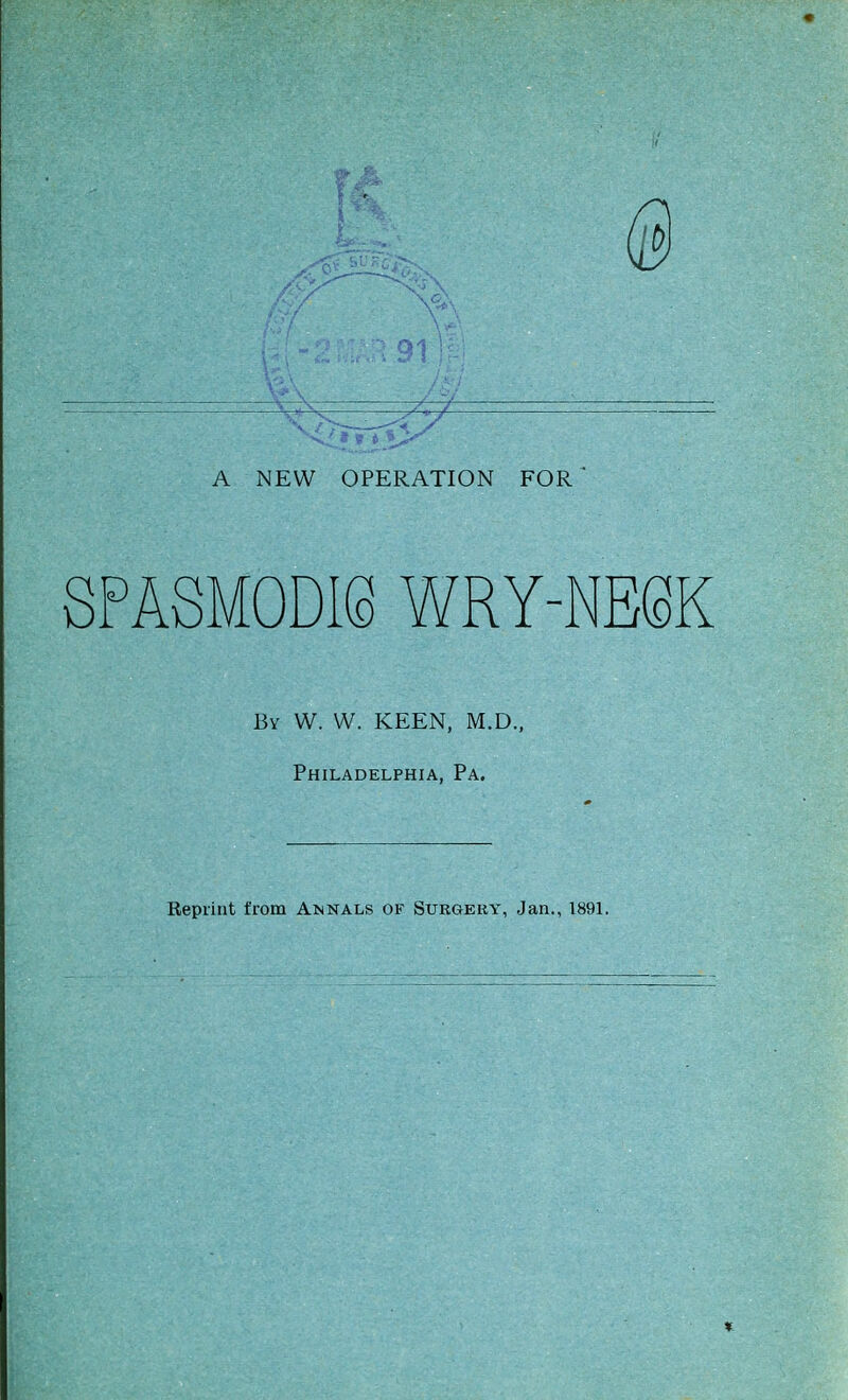 A NEW OPERATION FOR' SPASMODIC WRY-NE0K By W. W. keen, M.D.. Philadelphia, Pa. Reprint from A^NALs OF Surgery, Jan., 1891.