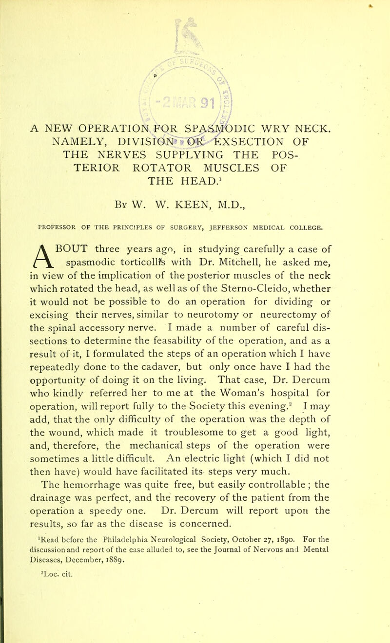 NAMELY, DIVISION- OR EXSECTION OF THE NERVES SUPPLYING THE POS- TERIOR ROTATOR MUSCLES OF THE HEAD/ By W. W. keen, M.D., PROFESSOR OF THE PRINCIPLES OF SURGERY, JEFFERSON MEDICAL COLLEGE. ABOUT three years ago, in studying carefully a case of spasmodic torticoll?s with Dr. Mitchell, he asked me, in view of the implication of the posterior muscles of the neck which rotated the head, as well as of the Sterno-Cleido, whether it would not be possible to do an operation for dividing or excising their nerves, similar to neurotomy or neurectomy of the spinal accessory nerve. I made a number of careful dis- sections to determine the feasability of the operation, and as a result of it, I formulated the steps of an operation which I have repeatedly done to the cadaver, but only once have I had the opportunity of doing it on the living. That case. Dr. Dercuni who kindly referred her to me at the Woman's hospital for operation, will report fully to the Society this evening.'' I may add, that the only difficulty of the operation was the depth of the wound, which made it troublesome to get a good light, and, therefore, the mechanical steps of the operation were sometimes a little difficult. An electric light (which I did not then have) would have facilitated its steps very much. The hemorrhage was quite free, but easily controllable ; the drainage was perfect, and the recovery of the patient from the operation a speedy one. Dr. Dercum will report upoti the results, so far as the disease is concerned. 'Read before the Philadelphia Neurological Society, October 27, 1890. For the discussion and report of the case alluded to, see the Journal of Nervous and Mental Diseases, December, 1889. ■^Loc. cit.