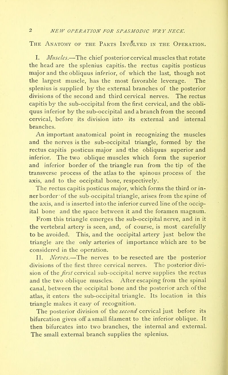 The Anatomy of the Parts iNvcfLVEo in the Operation. I. Muscles.—The chief posterior cervical muscles that rotate the head are the splenius capitis, the rectus capitis posticus major and the obliquus inferior, of which the last, though not the largest muscle, has the most favorable leverage. The splenius is supplied by the external branches of the posterior divisions of the second and third cervical nerves. The rectus capitis by the sub-occipital from the first cervical, and the obli- quus inferior by the sub-occipital and a branch from the second cervical, before its division into its external and internal branches. An important anatomical point in recognizing the muscles and the nerves is the sub-occipital triangle, formed by the rectus capitis posticus major and <the obliquus superior and inferior. The two oblique muscles which form the superior and inferior border of the triangle run from the tip of the transverse process of the atlas to the spinous process of the axis, and to the occipital bone, respectively. The rectus capitis posticus major, which forms the third or in- ner border'of the sub-occipital triangle, arises from thespine of the axis, and is inserted into the inferior curved line of the occip- ital bone and the space between it and the foramen magnum. From this triangle emerges the sub-occipital nerve, and in it the vertebral artery is seen, and, of course, is most carefully to be avoided. This, and the occipital artery just below the triangle are the only arteries of importance which are to be considered in the operation. II. Nerves.—The nerves to be resected are the posterior divisions of the first three cervical nerves. The posterior divi- sion of the j'?;-.?^'cervical sub-occipital nerve supplies the rectus and the two oblique muscles. After escaping from the spinal canal, between the occipital bone and the posterior arch of the atlas, it enters the sub-occipital triangle. Its location in this triangle makes it easy of recognition. The posterior division of the .y£'<:^?7/(^ cervical just before its bifurcation gives off a small filament to the inferior oblique. It then bifurcates into two branches, the internal and external. The small external branch supplies the splenius.