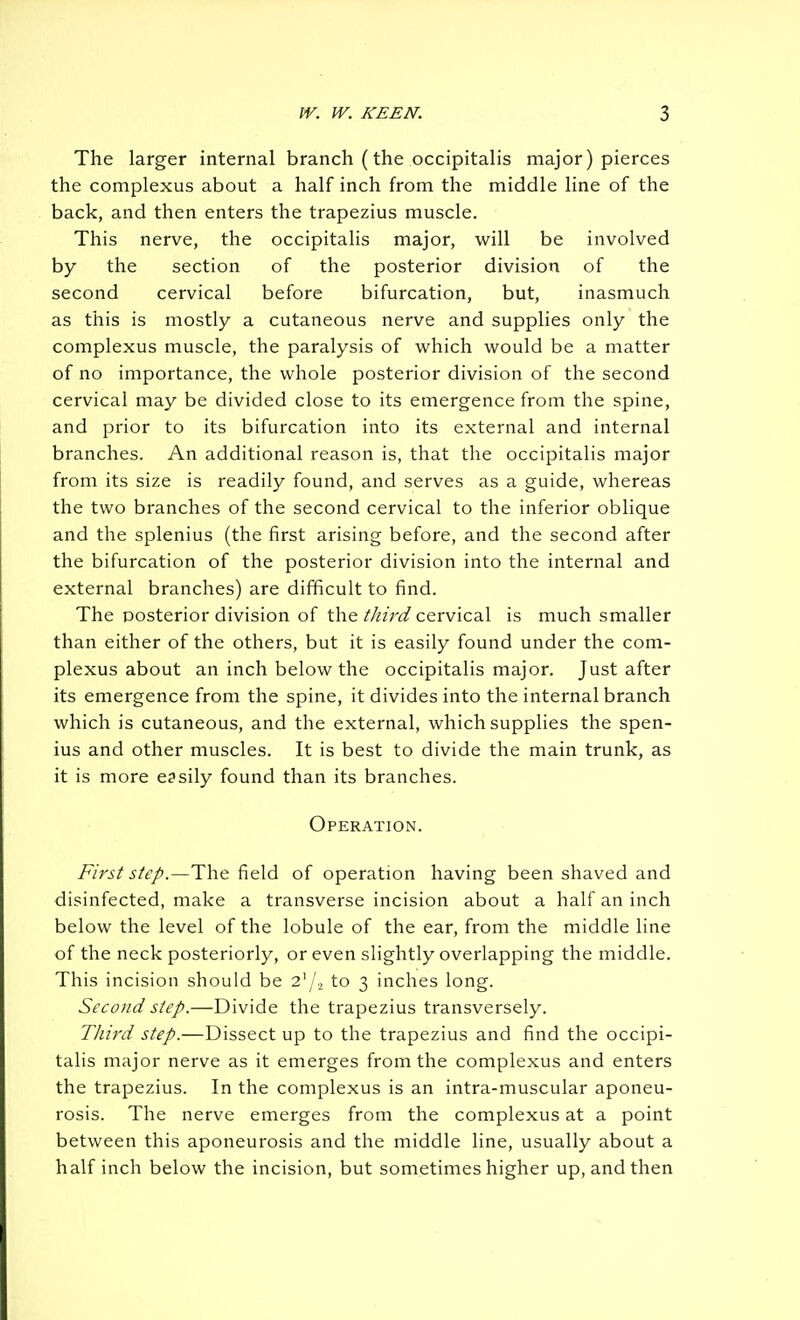 The larger internal branch (the occipitalis major) pierces the complexus about a half inch from the middle line of the back, and then enters the trapezius muscle. This nerve, the occipitalis major, will be involved by the section of the posterior division of the second cervical before bifurcation, but, inasmuch as this is mostly a cutaneous nerve and supplies only the complexus muscle, the paralysis of which would be a matter of no importance, the whole posterior division of the second cervical may be divided close to its emergence from the spine, and prior to its bifurcation into its external and internal branches. An additional reason is, that the occipitalis major from its size is readily found, and serves as a guide, whereas the two branches of the second cervical to the inferior oblique and the splenius (the first arising before, and the second after the bifurcation of the posterior division into the internal and external branches) are difficult to find. The posterior division of the//«V(3^ cervical is much smaller than either of the others, but it is easily found under the com- plexus about an inch below the occipitalis major. Just after its emergence from the spine, it divides into the internal branch which is cutaneous, and the external, which supplies the spen- ius and other muscles. It is best to divide the main trunk, as it is more e3sily found than its branches. Operation. First step.—The field of operation having been shaved and disinfected, make a transverse incision about a half an inch below the level of the lobule of the ear, from the middle line of the neck posteriorly, or even slightly overlapping the middle. This incision should be 2'/. to 3 inches long. Second step.—Divide the trapezius transversely. Tliird step.—Dissect up to the trapezius and find the occipi- talis major nerve as it emerges from the complexus and enters the trapezius. In the complexus is an intra-muscular aponeu- rosis. The nerve emerges from the complexus at a point between this aponeurosis and the middle line, usually about a half inch below the incision, but sometimes higher up, and then