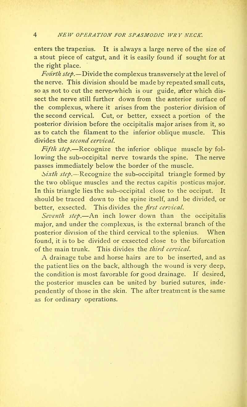 enters the trapezius. It is always a large nerve of the size of a stout piece of catgut, and it is easily found if sought for at the right place. Fourth step.—Divide the complexus transversely at the level of the nerve. This division should be made by repeated small cuts, so as not to cut the nerv.e^hich is our guide, after which dis- sect the nerve still further down from the anterior surface of the complexus, where it arises from the posterior division of the second cervical. Cut, or better, exsect a portion of the posterior division before the occipitalis major arises from it, so as to catch the filament to the inferior oblique muscle. This divides the second cervical. Fifth step.—Recognize the inferior oblique muscle by fol- lowing the sub-occipital nerve towards the spine. The nerve passes immediately below the border of the muscle. b>ixth step.—Recognize the sub-occipital triangle formed by the two oblique muscles and the rectus capitis posticus major. In this triangle lies the sub-occipital close to the occiput. It should be traced down to the spine itself, and be divided, or better, exsected. This divides the first cervical. Seventh step.—An inch lower down than the occipitalis major, and under the complexus, is the external branch of the posterior division of the third cervical to the splenius. When found, it is to be divided or exsected close to the bifurcation of the main trunk. This divides the third cervical. A drainage tube and horse hairs are to be inserted, and as the patient lies on the back, although the wound is very deep, the condition is most favorable for good drainage. If desired, the posterior muscles can be united by buried sutures, inde- pendently of those in the skin. The after treatment is the same as for ordinary operations.