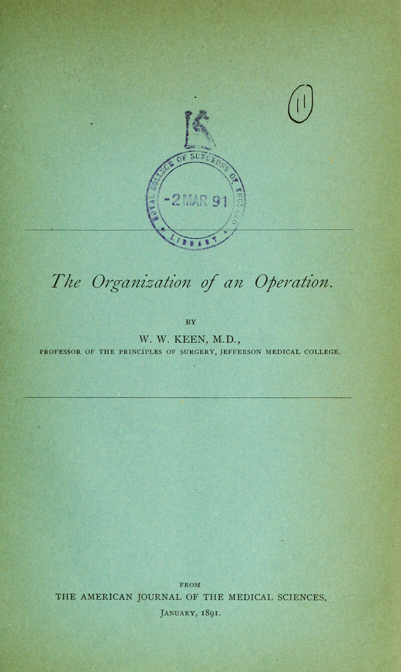 The Organization of an Operation. BY W. W. KEEN, M.D., PROFESSOR OF THE PRINCIPLES OF SURGERY, JEFFERSON MEDICAL COLLEGE. FROM THE AMERICAN JOURNAL OF THE MEDICAL SCIENCES, January, 1891.