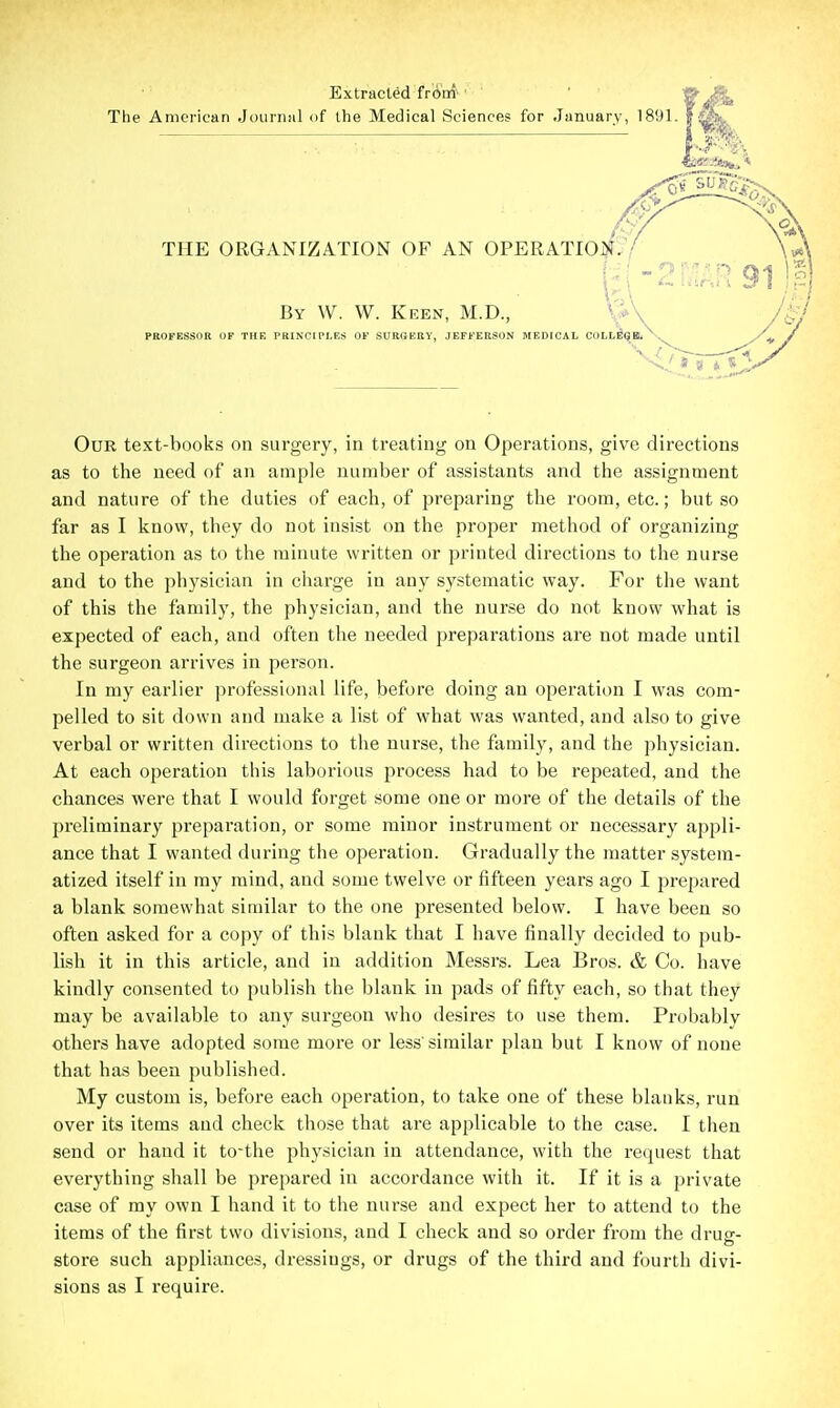 Extracted frinri' ' The American Journal of the Medical Sciences for January, 1891. THE ORGANIZATION OF AN OPERATIO])?:^'/ Our text-books on surgery, in treating on Operations, give directions as to tlie need of an ample number of assistants and the assignment and nature of the duties of each, of preparing the room, etc.; but so far as I know, they do not insist on the proper method of organizing the operation as to the minute written or printed directions to the nurse and to the physician in cliarge in any systematic way. For the want of this the family, the physician, and the nurse do not know what is expected of each, and often the needed preparations are not made until the surgeon arrives in person. In my earlier professional life, before doing an operation I was com- pelled to sit down and make a list of what was wanted, and also to give verbal or written directions to the nurse, the family, and the physician. At each operation tliis laborious process had to be repeated, and the chances were that I would forget some one or more of the details of the preliminary preparation, or some minor instrument or necessary appli- ance that I wanted during the operation. Gradually the matter system- atized itself in my mind, and some twelve or fifteen years ago I prepared a blank somewhat similar to the one presented below. I have been so often asked for a copy of this blank that I have finally decided to pub- lish it in this article, and in addition Messrs. Lea Bros. & Co. have kindly consented to publish the blank in pads of fifty each, so that they may be available to any surgeon who desires to use them. Probably others have adopted some more or less'similar plan but I know of none that has been published. My custom is, before each operation, to take one of these blanks, run over its items and check those that are applicable to the case. I then send or hand it to-the physician in attendance, with the request that everything shall be prepared in accordance with it. If it is a private case of my own I hand it to the nurse and expect her to attend to the items of the first two divisions, and I check and so order from the drug- store such appliances, dressings, or drugs of the third and fourth divi-
