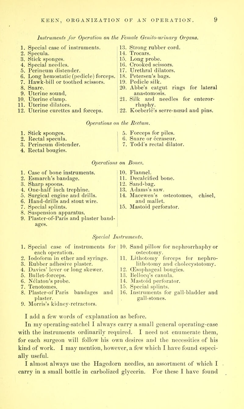 Instruments for Operation on the Female Oenitn-urinary Organs. 1. Special case of instruments. 2. Specula. 3. Stick sponges. 4. Special needles. 5. Perineum distender. 6. Long hemostatic (pedicle) forceps. 7. Hawk-bill or toothed scissors. 8. Snare. 9. Uterine sound, 10. Uterine clamp. 11. Uterine dilators. 12. Uterine curettes and forceps. 13. Strong rubber cord. 14. Trocars. 15. Long probe. 16. Crooked scissors. 17. Urethral dilators. 18. Petersen's bags. 19. Pedicle silk. 20. Abbe's catgut ring.s for lateral anastomosis. 21. Silk and needles for enteror- rhaphy. 22. Koeberle's serre-na3ud and pins. Operations on the Rectum. 1. Stick sponges. 2. Rectal specula. 3. Perineum distender. 4. Rectal bougies. 5. Forceps for piles. 6. Snare or ecraseur. 7. Todd's rectal dilator. Opei'ations on Bones. 1. Case of bone instruments. 2. Esmarch's bandage. 3. Sharp spoons. 4. One-half inch trephine. 5. Surgical engine and drills. 6. Hand-drills and stout wire. 7. Special splints. 8. Suspension apparatus. 9. Plaster-of-Paris and plaster baud- 10. Flannel. 11. Decalcified bone. 12. Sand-bag. 13. Adams's saw. 14. Macevven's osteotomes, and mallet. 15. Mastoid perforator. chisel. Special Instruments. Special case of instruments for each operation, lodolbrm in ether and syringe. Rubber adhesive plaster. Davies' lever or long skewer. Bullet-forceps. Nelaton's probe. Tenotomes. Plaster-of Paris bandages and plaster. Morris's kidney-retractors. 10. Sand pillow for nephrorrhaphy or osteotomy. 11. Lithotomy forceps for nephro- lithotomy and cholecystotomy. 12. CEsophageal bougies. 13. Bellocq's canula. 14. Mastoid perforator. 15. Special splints. 16. Instruments for gall-bladder and gall-stones. I add a few words of explanation as before. In my operating-satchel I always carry a small general operating-case with the instruments ordinarily required. I need not enumerate them, for each surgeon will follow his own desires and the necessities of his kind of work. I may mention, however, a few which I have found especi- ally useful. I almost always use the Hagedorn needles, an assortment of which I carry in a small bottle in carbolized glycerin. For these I have found