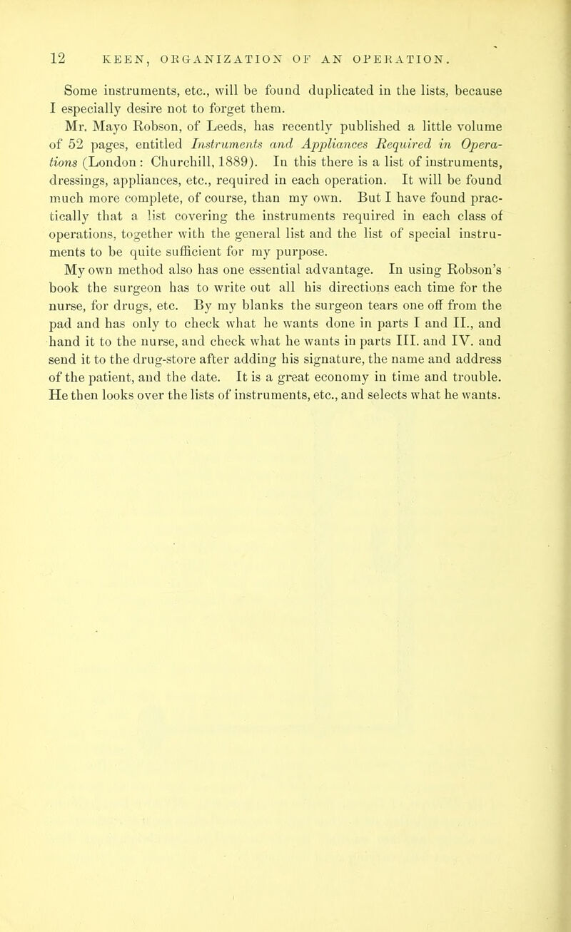 Some instruments, etc., will be found duplicated in the lists, because I especially desii'e not to forget them. Mr. Mayo Robson, of Leeds, has recently published a little volume of 52 pages, entitled Instruments and Appliances Required in Opera- tions (London : Churchill, 1889). In this there is a list of instruments, dressings, appliances, etc., required in each operation. It will be found much more complete, of course, than my own. But I have found prac- tically that a list covering the instruments required in each class of operations, together with the general list and the list of special instru- ments to be quite sufficient for my purpose. My own method also has one essential advantage. In using Robson's book the surgeon has to write out all his directions each time for the nurse, for drugs, etc. By my blanks the surgeon tears one off from the pad and has only to check what he wants done in parts I and II., and hand it to the nurse, and check what he wants in parts III. and IV. and send it to the drug-store after adding his signature, the name and address of the patient, and the date. It is a great economy in time and trouble. He then looks over the lists of instruments, etc., and selects what he wants.