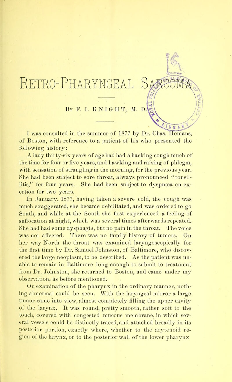 By F. I. KNIGHT, K. D.fe' I was consulted in the summer of 1877 by Dr. Chas. Homans, of Boston, with reference to a patient of his who presented the following history: A lady thirty-six j-ears of age had had a hacking cough much of the time for four or five years, and hawking and raising of phlegm, with sensation of strangling in the morning, for the previous yeai*. She had been subject to sore throat, always pronounced tonsil- litis, for four years. She had been subject to dyspnoea on ex- ertion for two years. In January, 1877, having taken a severe cold, the cough was much exaggerated, she became debilitated, and was ordered to go South, and while at the South she first experienced a feeling of Buflfocation at night, which was several times afterwards repeated. She had had some dysphagia, but no pain in the throat. The voice was not affected. There was no family history of tumors. On her way North the throat was examined laryngoscopically for the first time by Dr. Samuel Johnston, of Baltimore, who discov- ered the large neoplasm, to be described. As the patient was un- able to remain in Baltimore long enough to submit to treatment from Dr. Johnston, she returned to Boston, and came under my observation, as before mentioned. On examination of the pharynx in the ordinary manner, noth- ing abnormal could be seen. With the laryngeal mirror a large tumor came into view, almost completely filling the upper cavity of the larynx. It was round, pretty smooth, rather soft to the touch, covered with congested mucous membrane, in which sev- eral vessels could be distinctly traced, and attached broadly in its posterior portion, exactly where, whether to the arytenoid re- gion of the laiynx, or to the posterior wall of the lower pharynx