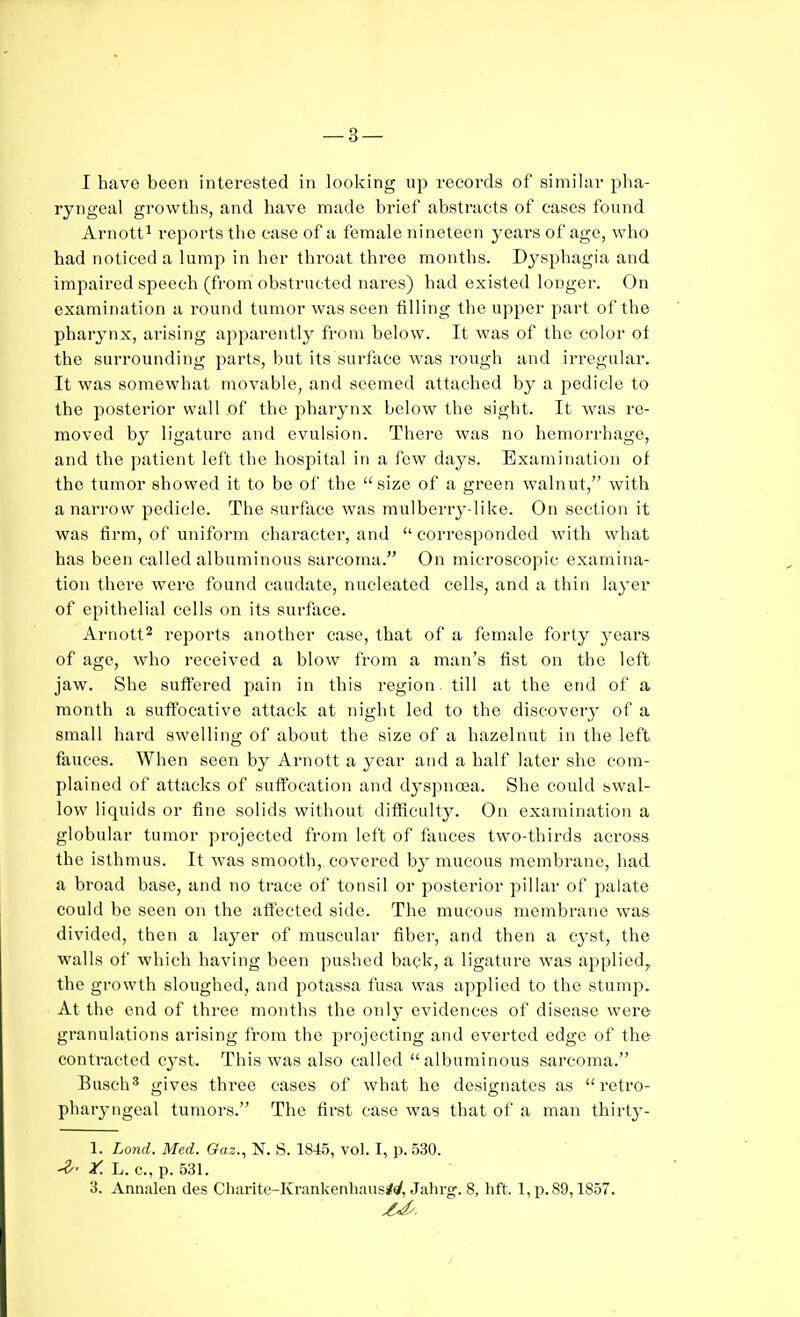 — 3 — I have been interested in looking up records of similar pha- ryngeal growths, and have made brief abstracts of cases found Arnott^ I'eports the case of a female nineteen years of age, who had noticed a lump in her throat three months. Dysphagia and impaired speech (from obstructed nares) had existed longer. On examination a round tumor was seen filling the upper part of the pharynx, arising apparently from below. It was of the color of the surrounding parts, but its surface was rough and irregular. It was somewhat movable, and seemed attached by a pedicle to the posterior wall of the pharynx below the sight. It was re- moved by ligature and evulsion. There was no hemorrhage, and the patient left the hospital in a few days. Examination of the tumor showed it to be of the size of a green walnut, with a narrow pedicle. The surface was mulberry-like. On section it was firm, of uniform character, and  corresponded with what has been called albuminous sarcoma. On microscopic examina- tion there were found caudate, nucleated cells, and a thin layer of epithelial cells on its surface. Arnott^ reports another case, that of a female forty years of age, who received a blow from a man's fist on the left jaw. She suffered pain in this region. till at the end of a month a suffocative attack at night led to the discovery of a small hard swelling of about the size of a hazelnut in the left fauces. When seen by Arnott a year and a half later she com- plained of attacks of suffocation and dyspnoea. She could swal- low liquids or fine solids without difficulty. On examination a globular tumor projected from left of fauces two-thirds across the isthmus. It was smooth, covered by mucous membrane, had a broad base, and no trace of tonsil or posterior pillar of palate could be seen on the aftected side. The mucous membrane was divided, then a layer of muscular fiber, and then a cyst, the walls of which having been pushed back, a ligature was applied, the growth sloughed, and potassa fusa was applied to the stump. At the end of three months the only evidences of disease were granulations arising from the projecting and everted edge of the contracted cj'st. This was also called albuminous sarcoma. Busch^ gives three cases of what he designates as retro- pharyngeal tumors. The first case was that of a man thirty- 1. Lo7id. Med. Gaz., N. S. 1845, vol. I, p. 530. y. L. c, p. 531.