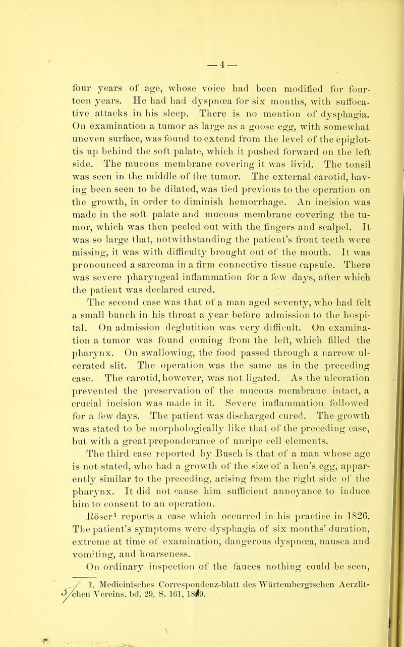 four yeavs of age, whose voice had been modified for four- teen years. He had had dyspnoea for six months, with suffoca- tive attacks in his sleep. There is no mention of dj-sphagia. On examination a tumor as large as a goose egg, with somewhat uneven surface, was found to extend from the level of the epiglot- tis up behind the soft palate, which it pushed forward on the left side. The mucous membrane covering it was livid. The tonsil was seen in the middle of the tumor. The external carotid, hav- ing been seen to be dilated, was tied previous to the operation on the growth, in order to diminish hemorrhage. An incision was made in the soft palate and mucous membrane covering the tu- mor, which was then peeled out with the .fingers and scalpel. It was so large that, notwithstanding the patient's front teeth were missing, it was with difficulty brought out of the mouth. It was pronounced a sarcoma in a firm connective tissue capsule. There was severe pharyngeal inflammation for a few daj's, after which the patient was declared cured. The second case was that of a man aged seventy, who had felt a small bunch in his throat a year before admission to the hospi- tal. On admission deglutition was very difficult. On examina- tion a tumor was found coming from the left, which filled the pharynx. On swallowing, the food passed through a narrow ul- cerated slit. The operation was the same as in the preceding case. The carotid, however, was not ligated. As the iilccration jH'evented the preservation of the mucous membrane intact, a crucial incision was made in it. Severe imflainmation followed for a few days. The patient was discharged cured. The growth was stated to be morphologically like that of the preceding case, but with a great preponderance of unripe cell elements. The third case reported by Busch is that of a man whose age is not stated, who had a growth of the size of a hen's egg, appar- ently similar to the preceditig, arising from the right side of the phar3'nx. It did not cause him suflficient annoyance to induce him to consent to an operation. Eoser^ reports a case which occurred in his practice in 1826. The patient's symptoms were dj'sphagia of si.x months' duration, extreme at time of examination, dangerous dyspnoea, nausea and vomiting, and hoarseness. On ordinary inspection of the fauces nothing could be seen, / 1. Medicinisches Correspondenz-blatt des Wiirtemhergischen Aerzlit- •^hen Vereins. M. 29, S. 161, ISlO. \