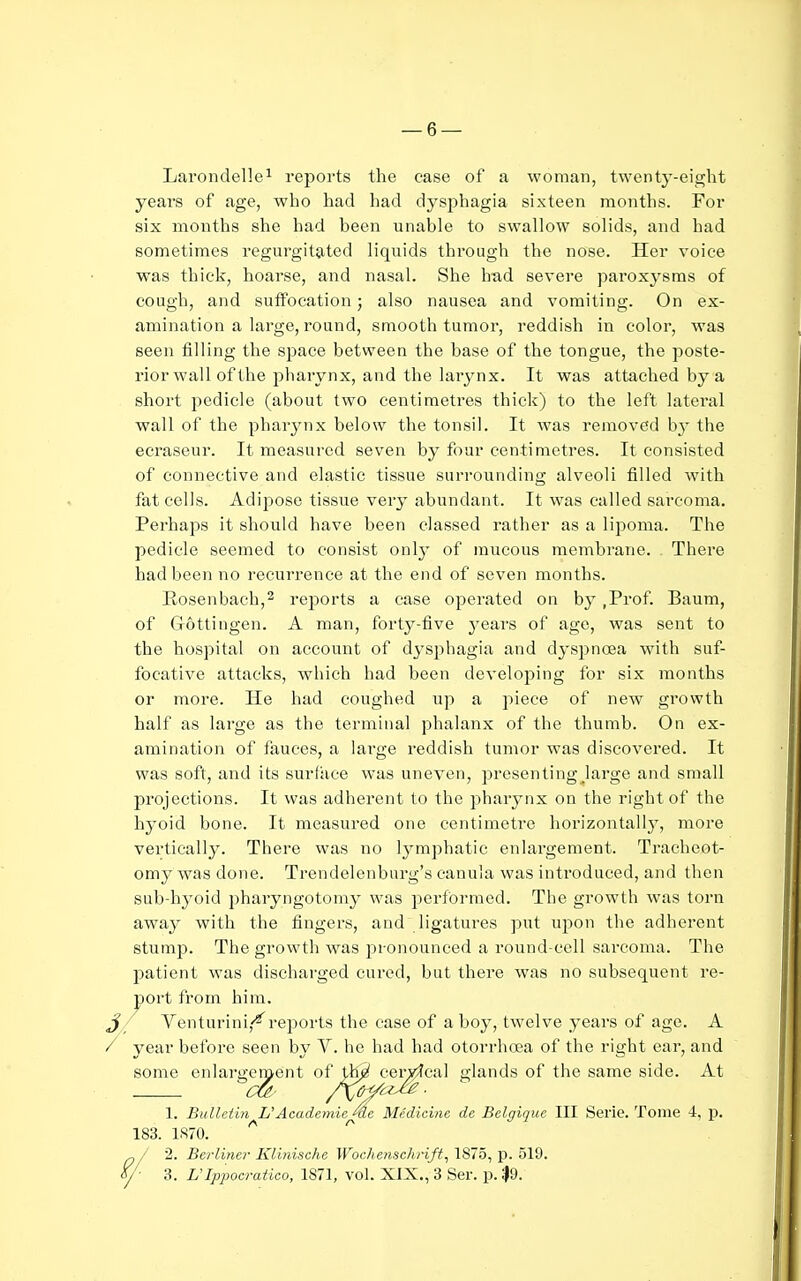 Larondelle^ reports the case of a woman, twenty-eight years of age, who had had dysphagia sixteen months. For six months she had been unable to swallow solids, and had sometimes regurgit9,ted liquids through the nose. Her voice was thick, hoarse, and nasal. She had severe paroxysms of cough, and suffocation; also nausea and vomiting. On ex- amination a large, round, smooth tumor, reddish in color, was seen filling the space between the base of the tongue, the poste- rior wall of the pharynx, and the larynx. It was attached by a short pedicle (about two centimetres thick) to the left lateral wall of the pharynx below the tonsil. It was removed b}- the ecraseur. It measured seven by four centimetres. It consisted of connective and elastic tissue surrounding alveoli filled with fat cells. Adipose tissue very abundant. It was called sarcoma. Perhaps it should have been classed rather as a lipoma. The pedicle seemed to consist only of mucous membrane. There had been no recurrence at the end of seven months. Iiosenbach,2 reports a case operated on by ,Prof. Baum, of Gottiugen. A man, forty-five j'ears of age, was sent to the hospital on account of dysjjhagia and dyspnoea with suf- focative attacks, which had been developing for six months or more. He had coughed up a piece of new growth half as large as the terminal phalanx of the thumb. On ex- amination of fauces, a large reddish tumor was discovered. It was soft, and its surface was uneven, presenting^large and small projections. It was adherent to the j^harynx on the right of the hyoid bone. It measured one centimetre horizontally, more vertically. There was no lymphatic enlargement. Tracheot- omy was done. Trendelenburg's cauula was introduced, and then sub-hyoid pharyngotomy was peribrraed. The growth was torn away with the fingers, and ligatures ])ut upon the adherent stump. The growth was pronounced a round-cell sarcoma. The patient was discharged cured, but there was no subsequent re- port from him. _J / Venturini,-^reports the case of a boy, twelve years of age. A / year before seen by V. he had had otorrhoea of the right ear, and some enlargement ^^y^ ^a^^^^ glands of the same side. At 1. Bulletiti L'Academie^e Medicine de Belgique III Serie. Tome 4, p. 183. 1870. 1/ 2. Berliner Klinische Wochenschrift^ 1875, p. 519. Y' 3. UIpjMcratico, 1871, vol. XIX., 3 Ser. p. 1)9.