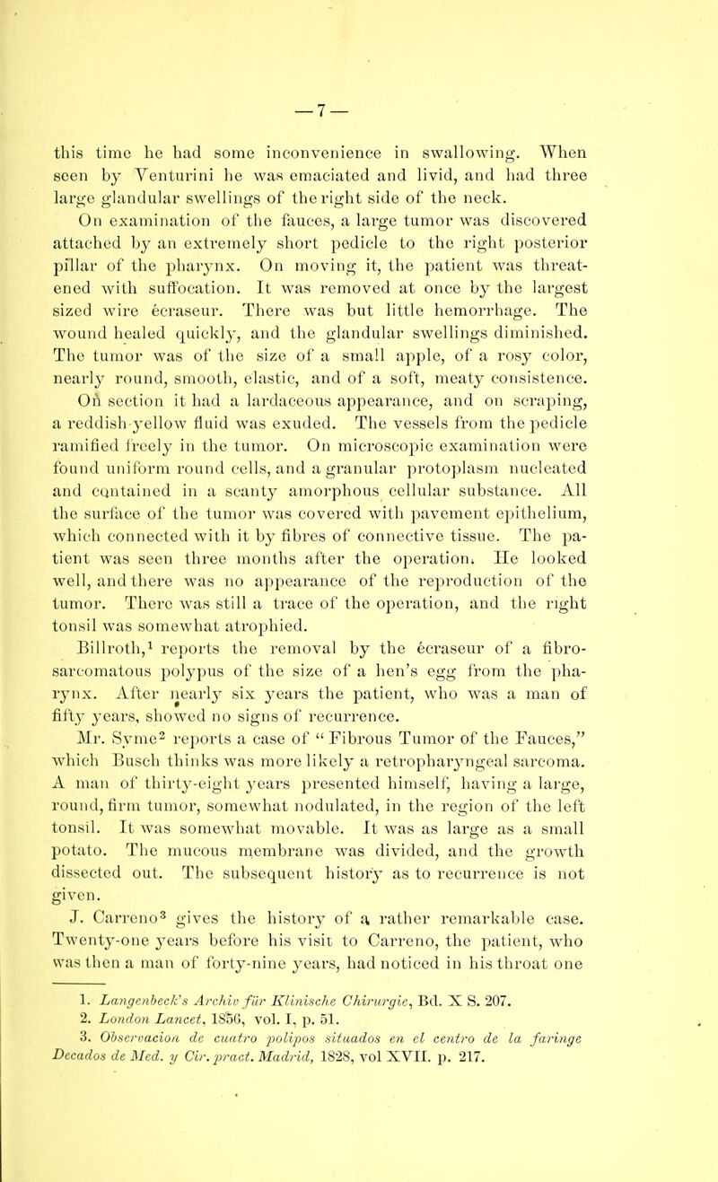 this time he had some inconvenience in swallowing. When seen by Venturini he was emaciated and livid, and had three large glandular swellings of the right side of the neck. On examination of the fauces, a large tumor was discovered attached by an exti-eraely short pedicle to the right posterior pillar of the pharynx. On moving it, the patient was threat- ened Avith suffocation. It was removed at once by the largest sized wire ecraseur. There was but little hemorrhage. The wound healed quickly, and the glandular swellings diminished. The tumor was of the size of a small apple, of a rosy color, nearly round, smooth, elastic, and of a soft, meaty consistence. OA section it had a lardaceous appearance, and on scraping, a reddish yellow fluid was exuded. The vessels from the pedicle ramified freely in the tumor. On microscopic examination wei'e found uniform round cells, and agranular protoplasm nucleated and contained in a scanty amorphous cellular substance. All the surface of the tumor was covered with pavement epithelium, which connected with it by fibres of connective tissue. The pa- tient was seen three months after the operation; lie looked well, and there was no appearance of the reproduction of the tumor. There was still a trace of the operation, and the right tonsil was somewhat atrojjhied. Billroth,^ reports the removal by the ecraseur of a fibro- sarcomatous jjolypus of the size of a hen's egg from the pha- rynx. After Jiearly six years the patient, who was a man of fifty years, showed no signs of recurrence. Mr. Syme2 reports a case of  Fibrous Tumor of the Fauces, which Busch thinks was more likely a retropharjmgeal sarcoma. A man of thirty-eight years presented himself, having a large, round, firm tumor, somewhat nodulated, in the region of the left tonsil. It was somewhat movable. It was as large as a small potato. The mucous membrane was divided, and the growth dissected out. The subsequent history as to recurrence is not given. J. Carreno^ gives the history of a rather remarkable case. Twenty-one years before his visit to Carreno, the patient, who was then a man of forty-nine j^ears, had noticed in his throat one 1. LangcnbecKs Archie far Klinische Chirio-gie, Bd. X S. 207. 2. London Lancet. 1S5G, vol. I, p. 51. 3. Obscrvacioa de euatro j^olipos situados en el centra de la faringe Decados de Med. y Cir.jiract. Madrid, 1828, vol XVII. p. 217.