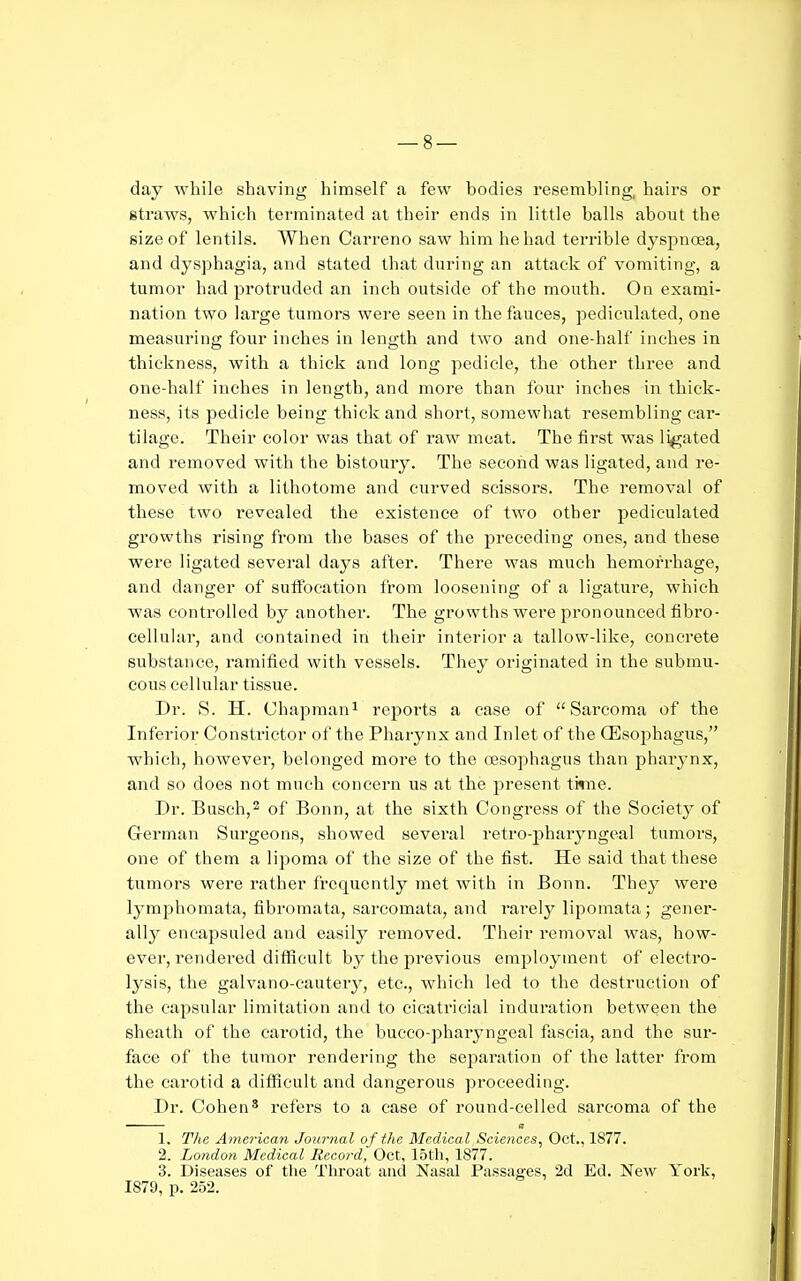 day while shaving himself a few bodies resembling, hairs or gtraws, which terminated at their ends in little balls about the size of lentils. When Carreno saw him he had terrible dysj^noea, and dysphagia, and stated that during an attack of vomiting, a tumor had protruded an inch outside of the mouth. On exami- nation two large tumors were seen in the fauces, pediculated, one measuring four inches in length and two and one-half inches in thickness, with a thick and long pedicle, the other three and one-half inches in length, and more than four inches in thick- ness, its pedicle being thick and short, somewhat resembling car- tilage. Their color was that of raw meat. The first was li^ated and removed with the bistoury. The second was ligated, and re- moved with a lithotome and curved scissors. The removal of these two revealed the existence of two other pediculated growths rising from the bases of the preceding ones, and these were ligated several days after. There was much hemorrhage, and danger of suffocation from loosening of a ligature, which was controlled by another. The growths were pronounced fibro- cellular, and contained in their interior a tallow-like, concrete substance, ramified with vessels. They originated in the submu- cous ceUular tissue. Dr. S. H. Chapman^ reports a ease of Sarcoma of the Inferior Constrictor of the Pharynx and Inlet of the CEsophagus, which, however, belonged more to the oesophagus than pharynx, and so does not much concern us at the present time. Dr. Busch,2 of Bonn, at the sixth Congress of the Society of German Surgeons, showed several retro-pharyngeal tumors, one of them a lij^oma of the size of the fist. He said that these tumors were rather frequently met with in Bonn. The}' were lymphomata, fibromata, sarcomata, and rarely lipomata; gener- ally encapsuled and easily removed. Their removal was, how- ever, rendered difficult by the previous employment of electro- lysis, the galvano-cautery, etc., which led to the destruction of the capsular limitation and to cicatricial induration between the sheath of the carotid, the bueco-pharyngeal fascia, and the sur- face of the tumor rendering the separation of the latter from the carotid a difficult and dangerous proceeding. Dr. Cohen* refers to a case of round-celled sarcoma of the 1. The American Journal of the Medical Sciences^ Oct., 1877. 2. London Medical Record, Oct, 15th, 1877. 3. Diseases of the Throat and Nasal Passages, 2d Ed. New York, 1879, p. 252.