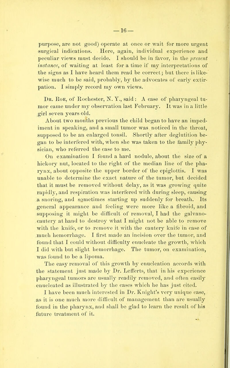 purpose, are not good) operate at once or wait for more urgent surgical indications. Here, again, individual experience and peculiar views must decide. I should be in favor, in the present instance, of waiting at least for a time if my interpretations of the signs as I have heard them read be correct; but there is like- wise much to be said, probably, by the advocates of earlj extir- pation. I simply record my own views. Dr. Roe, of Rochester, N. Y., said: A case of pharyngeal tu- mor came under my observation last February. It was in a little gii'l seven years old. About two months previous the child began to have an imped- iment in speaking, and a small tumor was noticed in the throat, supposed to be an enlarged tonsil. Shortly after deglutition be- gan to be interfered with, when she was taken to the family phy- sician, who referred the case to me. On examination I found a hard nodule, about the size of a hickory nut, located to the right of the median line of the pha- rynx, about opposite the uj^per border of the epiglottis. I was unable to determine the exact nature of the tumor, but decided that it must be removed without delay, as it was growing quite rapidly, and respiration Avas interfered with during sleep, causing a snoring, and sometimes starting up suddenly for breath. Its general appearance and feeling were more like a fibroid, and supposing it might be difficult of removal, I had the galvano- cautery at hand to destro}^ what I might not be able to remove with the knife, or to remove it with the cautery knife in case of much hemorrhage. I first made an incision over the tumor, and found that I could without difficulty enucleate the growth, which I did with but slight hemorrhage. The tumoi, on examination, ■was found to be a lipoma. The easy removal of this growth by enucleation accords with the statement just made by Dr. Lcff'erts, that in his experience pharyngeal tumors are usually readily removed, and often easily enucleated as illustrated by the cases which he has just cited. I have been much interested in Dr. Knight's verj^ unique case, as it is one much more difficult of management than are usually found in the pharynx, and shall be glad to learn the result of his future treatment of it.