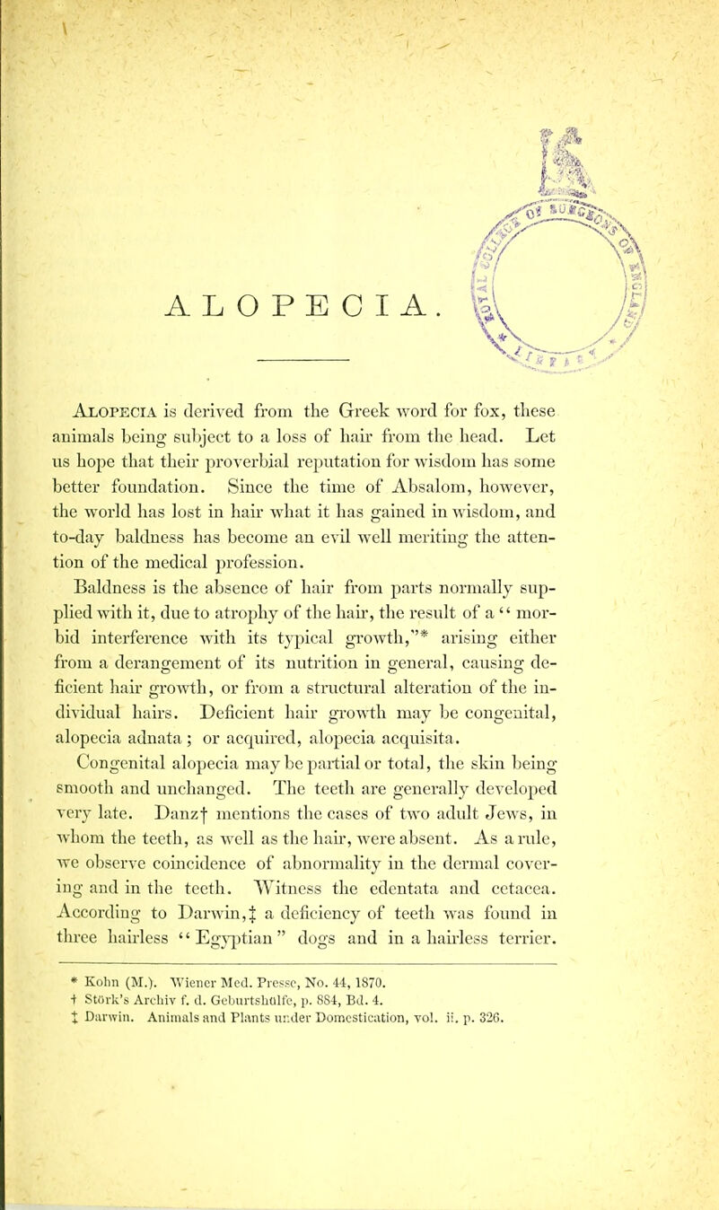 \ ALOPECIA. Alopecia is derived from the Greek word for fox, these animals being subject to a loss of hair from the head. Let us hope that their proverbial reputation for wisdom has some better foundation. Since the time of Absalom, however, the world has lost in hair what it has gained in wisdom, and to-day baldness has become an evil well meriting the atten- tion of the medical profession. Baldness is the absence of hair from parts normally sup- plied -with it, due to atrophy of the hair, the result of a  mor- bid interference with its typical growth,''* arising either from a derangement of its nutrition in general, causing de- ficient hair grovrth, or from a structural alteration of the in- dividual hairs. Deficient hair growth may be congenital, alopecia adnata ; or acquired, alopecia acquisita. Congenital alopecia may be partial or total, the skin being smooth and unchanged. The teeth are generally developed veiy late. Danzf mentions the cases of two adult Jews, in whom the teeth, as well as the liau-, were absent. As a rule, we observe coincidence of abnormality in the dermal cover- ing and in the teeth. Witness the edentata and cetacea. According to Darwin,J a deficiency of teeth was found in three hairless  Eg}'ptian  dogs and in a hau'less terrier. * Kolin (M.). Wiener Med. Prcsso, No. 44, 1870. i Stork's Archiv f. d. Geburtsholfe, p. 884, Bd. 4. t Divrwin. Animals and Plants ur.der Domestication, to!, ii. p. 326.