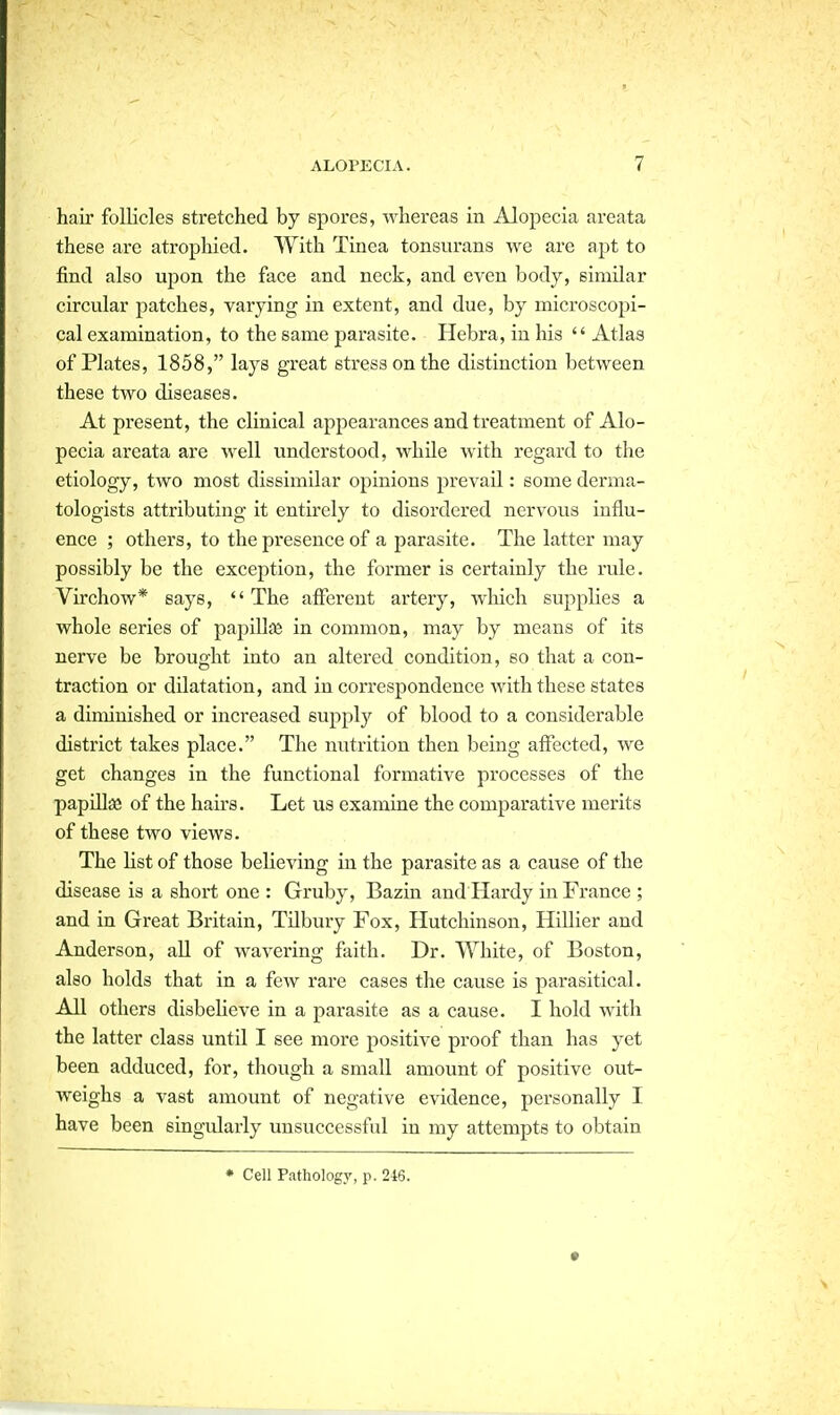 hair follicles stretched by spores, Avhereas in Alopecia areata these are atrophied. With Tinea tonsurans we are apt to find also upon the face and neck, and even body, similar circular patches, varying in extent, and due, by microscopi- cal examination, to the same parasite. Hebra, in his  Atlas of Plates, 1858, lays great stress on the distinction between these two diseases. At present, the clinical appearances and treatment of Alo- pecia areata are well understood, while with regard to the etiology, two most dissimilar opinions prevail: some derma- tologists attributing it entirely to disordered nervous influ- ence ; others, to the presence of a parasite. The latter may possibly be the exception, the former is certainly the rule. Virchow* says,  The afferent artery, wliich supplies a whole series of papillie in common, may by means of its nerve be brought into an altered condition, so that a con- traction or dilatation, and in correspondence with these states a diminished or increased supply of blood to a considerable district takes place. The nutrition then being affected, we get changes in the functional formative processes of the papiUaa of the haii-s. Let us examine the comparative merits of these two views. The Ust of those believing in the parasite as a cause of the disease is a short one : Gruby, Bazin and Hardy in France ; and in Great Britain, TUbury Fox, Hutchinson, Hillier and Anderson, all of wavering faith. Dr. White, of Boston, also holds that in a few I'are cases the cause is parasitical. All others disbeHeve in a parasite as a cause. I hold with the latter class until I see more positive proof than has yet been adduced, for, though a small amount of positive out- weighs a vast amount of negative evidence, personally I have been singularly unsuccessful in my attempts to obtain • Cell Pathology, p. 246.