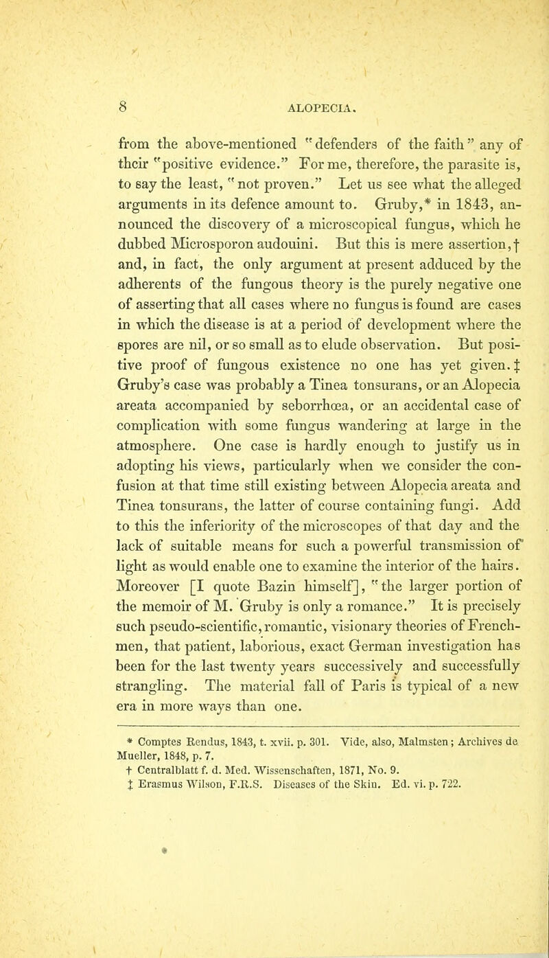 from the above-mentioned  defenders of the faith  any of their positive evidence. Forme, therefore, the parasite is, to say the least,  not proven. Let us see what the alleged arguments in its defence amount to. Gruby,* in 1843, an- nounced the discovery of a microscopical fungus, vrhich he dubbed Microsporon audouini. But this is mere assertion,f and, in fact, the only argument at present adduced by the adherents of the fungous theory is the purely negative one of asserting that all cases where no fungus is found are cases in which the disease is at a period of development where the spores are nU, or so small as to elude observation. But posi- tive proof of fungous existence no one has yet given. J Gruby's case was probably a Tinea tonsurans, or an Alopecia areata accompanied by seborrhoea, or an accidental case of complication with some fungus wandering at large in the atmosphere. One case is hardly enough to justify us in adopting his views, particularly when we consider the con- fusion at that time still existing between Alopecia areata and Tinea tonsurans, the latter of course containing fungi. Add to this the inferiority of the microscopes of that day and the lack of suitable means for such a powerful transmission of light as would enable one to examine the interior of the hairs. Moreover [I quote Bazin himself],  the larger portion of the memoir of M. Gruby is only a romance. It is precisely such pseudo-scientific, romantic, visionary theories of French- men, that patient, laborious, exact German investigation has been for the last twenty years successively and successfully strangling. The material fall of Paris is typical of a new era in more ways than one. * Comptes Rendus, 1843, t. xvii. p. 301. Vide, also, Malmsten ; Archives de Mueller, 1848, p. 7. t Centralblatt f. d. Med. Wissonschaften, 1871, No. 9. I Erasmus Wilson, F.R.S. Diseases of the Skin. Ed. vi. p. 722.