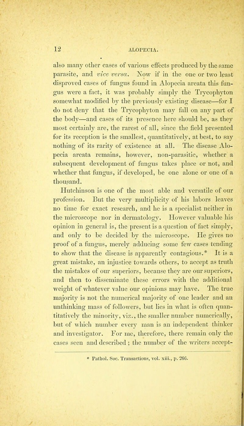 also many other cases of various effects produced by the same parasite, and vice versa. Now if in the one or two least disproved cases of fungus found in Alopecia areata this fun- gus were a fact, it was probably simply thfe Trycophyton somewhat modified by the previously existing disease—for I do not deny that the Trycophyton may fall on any part of the body—and cases of its presence here shoidd be, as they most certainly are, the rarest of all, since the field presented for its reception is the smallest, quantitatively, at best, to say nothing of its rarity of existence at all. The disease Alo- pecia areata remains, however, non-parasitic, whether a subsequent development of fungus takes place or not, and whether that fungms, if developed, be one alone or one of a thousand. Hutchinson is one of the most able and versatile of our profession. But the very multiplicity of his labors leaves no time for exact research, and he is a specialist neither in the microscope nor in dermatology. However valuable his opinion in general is, the present is a question of fact simjaly, and only to be decided by the microscope. He gives no proof of a fungus, merely adducing some few cases tending to show that the disease is apparently contagious.* It is a great mistake, an injustice towards others, to accept as truth the mistakes of our superiors, because they are our superiors, and then to disseminate these errors with the additional weight of whatever value our opinions may have. The true majority is not the numerical majority of one leader and an unthinking mass of followers, but lies in what is often quan- titatively the minority, viz., the smaller number numerically, but of which number eveiy man is an independent thinker and investigator. For me, therefore, there remain only the cases seen and described ; the number of the Avriters accept- * Putliol. Soc. Transactions, vol. xiii., p. 266.