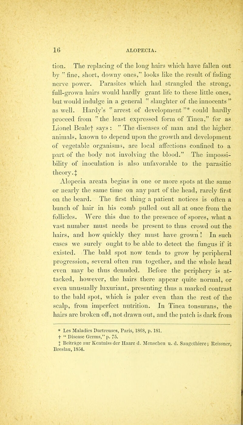 tion. The replacing of the long hairs which have fallen out by fine, short, downy ones, looks like the result of fading- nerve power. Parasites which had strangled the strong, full-grown hairs would hardly grant life to these little ones, but would indulge in a general  slaughter of the innocents  as well. Hardy's  arrest of development * could hardly proceed from  the least expressed form of Tinea, for as Lionel Bealef says :  The diseases of man and the liigher animals, known to depend upon the growth and development of vegetable organisms, are local alfections confined to a part of the body not involving the blood. The impossi- bility of inoculation is also unfavorable to the parasitic theory.I Alopecia areata begins in one or more spots at the same or nearly the same time on any part of the head, rarely first on the beard. The first thing a patient notices is often a bunch of hair in his comb pulled out all at once from the follicles. Were this due to the presence of spores, what a vast number must needs be j^resent to thus crowd out the hairs, and how quickly they must have grown ! In such cases we surely ought to be able to detect the fungus if it existed. The bald spot now tends to grow by peripheral progression, several often run together, and the whole head even may be thus denuded. Before the periphery is at- tacked, however, the hau-s there appear quite normal, or even unusually luxuriant, presenting thus a marked contrast to the bald spot, which is paler even than the rest of the scalp, from imperfect nutrition. In Tinea tonsurans, the hairs are broken ofi^, not drawn out, and the patch is dark from * Les Maladies Dartreuses, Pans, 1868, p. 181. t  Disease Germs, p. 75. I Beitrage ziir Kentniss dcr Haaro d. Menschen u. d. Saugcthiere; Keissncr, Breslau, 1854.