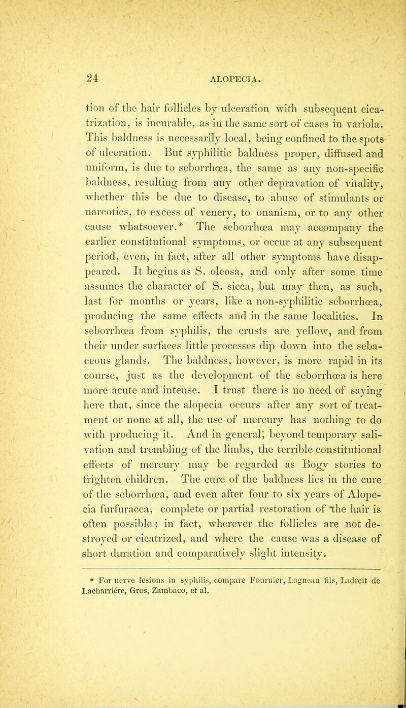 tion of the hair follicles by ulceration with subsequent cica- trization, is incurable, as in the same sort of cases in variola. This baldness is necessarily local, being confined to the spots of ulceration. But syphilitic baldness proper, diflfused and uniform, is due to seborrhoea, the same as any non-specific baldness, resulting from any other depravation of vitality, whether this be due to disease, to abuse of stimulants or narcotics, to excess of venery, to onanism, or to any other cause whatsoever.* The seborrhoea may acQompany the earlier constitutional symptoms, or occur at any subsequent period, even, in fact, after all other symptoms have disap- peared. It begins as S. oleosa, and only after some time assumes the character of S. sicca, but may then, as such, last for months or years, like a non-syphilitic seborrhoea, producing the same effects and in the same locahties. In seborrhea from syphilis, the crusts are yellow, and from their under surfaces little processes dip down into the seba- ceous glands. The baldness, however, is more rapid in its course, just as the development of the seborrhosa is here more acute and intense. I trust there is no need of saying here that, since the alopecia occurs after any sort of treat- ment or none at all, the use of mercury has nothing to do with producing it. And in general', beyond temporary sali- vation and trembling of the limbs, the terrible constitutional effects of mercury may be regarded as Bogy stories to frio'liten children. The cure of the baldness lies in the cure o of the seborrhoea, and even after four to six years of Alope- cia furfuracea, complete or partial restoration of the hair is often possible; in fact, wherever the follicles are not de- stroyed or cicatrized, and where the cause was a disease of short duration and comparatively slight intensity. * For nerve lesions in syphilis, compare Fournier, Lagnoau fils, Ladreit de Lacharriere, Gros, Zambaco, ct al.