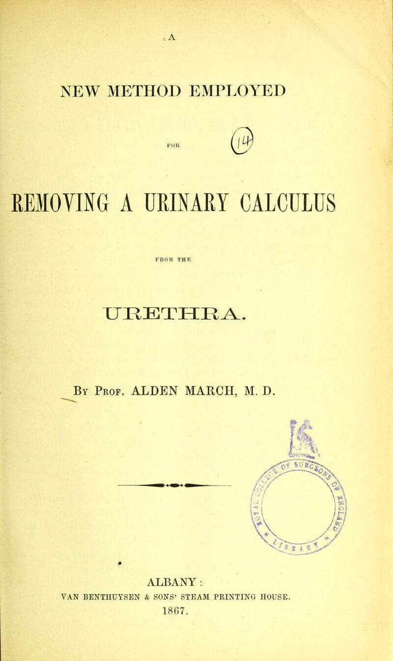 REMOVING A URIMRY CALCULUS URETHRA.. By Prof. ALDEN MARCH, M. D. ALBANY: VAN BENTHUYSBN & SONS' STEAM PRINTING HOUSE. 1867.