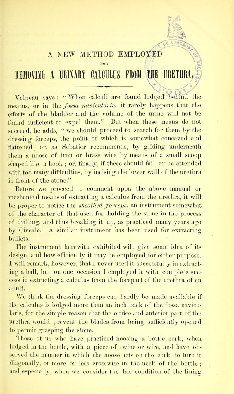 A NEW METHOD EMPLOYED \^ / ■' i FOR f^j \ mmm a urimry calculus from the urethra,! ^ V V Velpeau says :  When calculi are found lodged behind the meatus, or in the fossa navicularis, it rarely happens that the eiforts of the bladder and the volume of the urine will not be found sutiBcient to expel them. But when these means do not succeed, he adds,  we should proceed to search for them by the dressing forceps, the point of which is somewhat concaved and flattened ; or, as Sebatier recommends, by gliding underneath them a noose of iron or brass wire by means of a small scoop shaped like a hook ; or. finally, if these should fail, or l)c attended with too many difficulties, by incising the lower wall of the urethra in front of the stone. Before we proceed to comment upon the above manual or mechanical means of extracting a calculus from the urethra, it will be proper to notice the sheathed force])s^ an instrument somewhat of the character of that used for holding the stone in the process of drilling, and thus breaking it up, as practiced many years ago by Civcale. A similar instrument has been used for extracting bullets. The instalment herewith exhibited will give some idea of its design, and how eflSciently it may be employed for either purpose. I will remark, howe\er, that I never used it successfully in extract- ing a ball, but on one occasion I employed it with complete suc- cess in extracting a calculus from the foi-epart of the urethra of an adult. We think the dressing forceps can hardly I)e made available if the calculus is lodged more than an inch I)ack of the fossa navicu- laris, for the simple reason that the orihce and anterior part of the urethra would prevent the blades from being sufhciently opened to permit grasping the stone. Those of us who have practiced noosing a bottle cork, when lodged in the bottle, with a piece of twine or wire, and have ob- served the manner in which the noose acts on the cork, to turn it diagonally, or more or less crosswise in the neck of the bottle ; and especially, when we consider the lax condition of the lining