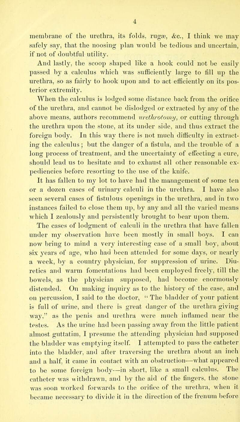 membrane of the urethra, its folds, rugte, &c., I think we may safely say, that the noosing plan would be tedious and uncertain, if not of doubtful utility. \ And lastly, the scoop shaped like a hook could not be easily! passed by a calculus which was sufficiently large to fill up thei urethra, so as fairly to hook upon and to act efficiently on its pes-; terior extremity. j When the calculus is lodged some distance back from the orificej of the urethra, and cannot be dislodged or extracted by any of the! above means, authors recommend urethrotomy, or cutting through' the urethra upon the stone, at its under side, and thus extract the] foreign body. In this way there is not much difficulty in extract-j ing the calculus ; but the danger of a fistula, and the trouble of a. long process of treatment, and the uncertainty of effecting a cure,; should lead us to hesitate and to exhaust all other reasonable ex-| pediencies before resorting to the use of the knife. ! It has fallen to my lot to have had the management of some teni or a dozen cases of urinary calculi in the urethra. I have alsoj seen several cases of fistulous openings in the urethra, and iu two! instances failed to close them up, by any and all the varied means' which I zealously and persistently brought to bear upon them. The cases of lodgment of calculi in the urethra that have fallen^ under my ol)servation have been mostly in small boys. I can now bring to mind a very interesting case of a small boy, abouti six years of age, who had Ijecn attended for some days, or nearly a week, by a country physician, for suppression of urine. Diu-i retics and warm fomentations had been employed freely, till the; bowels, as the physician supposed, had become enormously: distended. On making inquiry as to the history of the case, audi on percussion, I said to the doctor,  The bladder of your patient; is full of urine, and there is great danger of the urethra givingj way, as the penis and urethra were much infiamed near thej testes. As the urine had been passing away from the little patient; almost guttatim, I presume the attending ph3'sician had supposed; the bladder was emptying itself. I attempted to pass the catheter! into the bladder, and after traversing the urethra about an inch' and a half, it came in contact with an obstruction—what appeared^ to be some foreign body—in short, like a small calculus. The| catheter was withdrawn, and by the aid of the fingers, the stone^ was soon worked forwards to the orifice of the urethra, when it! became necessaiy to divide it in the direction of the frenum before!