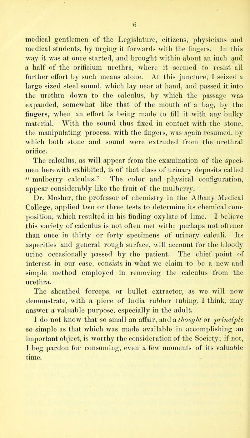 medical gentlemen of the Legislature, citizens, physicians and I medical students, by urging it forwards with the fingers. In this I way it was at once started, and brought within about an inch and ; a half of the orificium urethra, where it seemed to resist all further effort by such means alone. At this juncture, I seized a large sized steel sound, which lay near at hand, and passed it into I the urethra down to the calculus, by which the passage was expanded, somewhat like that of the mouth of a bag, by the fingers, when an effort is being made to fill it with any bulky | material. With the sound thus fixed in contact with the stone, | the manipulating process, with the fingers, was again resumed, by ; which both stone and sound were extruded from the urethral i orifice. j The calculus, as will appear from the examination of the speci- j men herewith exhibited, is of that class of urinary deposits called !  mulberry calculus. The color and physical configuration, '■ appear considerably like the fruit of the mulberry. I Dr. Mosher, the professor of chemistry iu the Albany Medical j College, applied two or three tests to determine its chemical com- ! position, which resulted in his finding oxylate of lime. I believe i this variety of calculus is not often met with; perhaps not oftener , than once iu thirty or forty specimens of urinary calculi. Its 1 asperities and general rough surface, will account for the bloody i urine occasionally passed by the patient. The chief point of I interest in our case, consists in what we claim to be a neAV and i simple method employed in removing the calculus from the ' urethra. The sheathed forceps, or bullet extractor, as we will now demonstrate, with a piece of India rubber tubing, I think, may answer a valuable purpose, especially in the adult. I do not know that so small an affair, and a thought or principle | so simple as that which was made available in accomplishing an ] important object, is worthy the consideration of the Society; if not, ; I beg pardon for consuming, even a few moments of its valuable time. I ] i