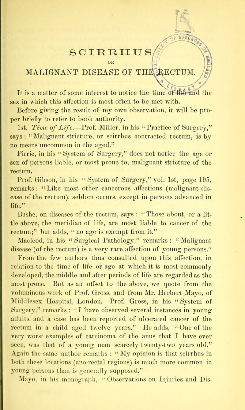 OR j_ MALIGNANT DISEASE OF THi'^^ECTUM. It is a matter of some interest to notice the time sex in which this affection is most often to be met with. Before giving the result of my own observation, it will be pro- per briefly to refer to book authority. 1st. Time of Life.—Prof. Miller, in his Practice of Surgery, says :  Malignant stricture, or scirrhus contracted rectum, is by no means uncommon in the aged. Pirrie, in his System of Surgery, does not notice the age or sex of persons liable, or most prone to, malignant stricture of the rectum. Prof. Gibson, in his System of Surgery, vol. 1st, page 195, remarks: Like most other cancerous aflfections (malignant dis- ease of the rectum), seldom occurs, except in persons advanced in life. Bushe, on diseases of the rectum, says :  Those about, or a lit- tle above, the meridian of life, are most liable to cancer of the rectum; but adds, no age is exempt from it. Macleod, in his Surgical Pathology, remarks: Malignant disease (of the rectum) is a very rare affection of young persons. From the few authors thus consulted upon this affection, in relation to the time of life or age at which it is most commonly developed, the middle and after periods of life are regarded as the most prone. But as an offset to the above, we quote from the voluminous work of Prof. Gross, and from Mr. Herbert Mayo, of Middlesex Hospital, London. Prof. Gross, in his  System of Surgery, remarks : I have observed several instances in young adults, and a case has been reported of ulcerated cancer of the rectum in a child aged twelve years. He adds,  One of the very worst examples of carcinoma of the anus that I have ever seen, was that of a young man scarcely twenty-two years old. Again the same author remarks : My opinion is that scirrhus in both these locations (ano-rectal regions) is much more common in young persons than is generally supposed. i\Ia3'o, ill his m()nogra[)li, '' 01)servati()ns on Injuries and Dis-