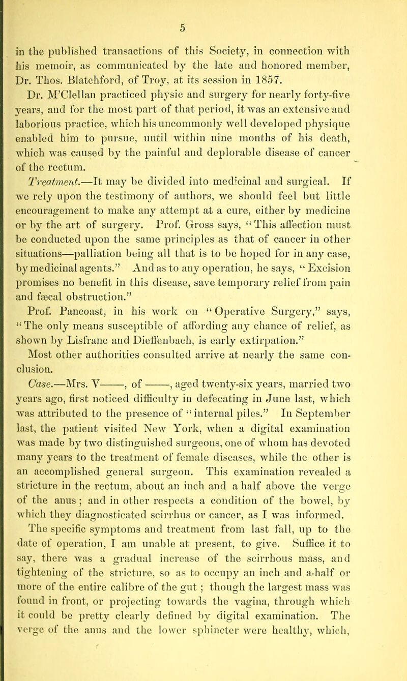 his memoir, as communicated by the late and honored member, Dr. Thos. Blatchford, of Troy, at its session in 1857. Dr. M'Clellan practiced physic and surgery for nearly forty-five years, and for the most part of that period, it was an extensive and laborious practice, which his uncommonly well developed physique enabled him to pursue, until within nine months of his death, which was caused by the painful and deplorable disease of cancer of the rectimi. TreatmenL—It ma}^ be divided into medicinal and surgical. If we rely upon the testimony of authors, we should feel but little encouragement to make any attempt at a cure, either by medicine or by the art of surgery. Prof Gross says, This affection must be conducted upon the same principles as that of cancer in other situations—palliation being all that is to be hoped for in any case, by medicinal agents. And as to any operation, he says,  Excision promises no benefit in this disease, save temporary relief from pain and ftiecal obstruction. Prof. Pancoast, in his work on Operative Surgery, saj's, The only means susceptible of afibrding any chance of relief, as shown by Lisfranc and Dieffenbach, is early extirpation. Most other authorities consulted arrive at nearly the same con- clusion. Case.—Mrs. V , of , aged twenty-six years, married two years ago, first noticed difficulty in defecating in June last, which was attributed to the presence of internal piles. In September last, the patient visited New York, when a digital examination was made by two distinguished surgeons, one of whom has devoted man}' years to the treatment of female diseases, while the other is an accomplished general surgeon. This examination revealed a stricture in the rectum, about an inch and a half above the verge of the anus ; and in other respects a condition of the bowel, by which they diagnosticated scirrhus or cancer, as I was informed. The specific symptoms and treatment from last fall, up to the date of operation, I am unable at present, to give. Suffice it to sa,y, there was a gradual increase of the scirrhous mass, and tightening of the stricture, so as to occupy an inch and a-half or more of the entire calibre of the gut ; though the largest mass was found in front, or projecting towards the vagina, through which it could be pretty clearly defined by digital examination. The verge of the anus and the k)\vcr sphincter Avere health}-, which.