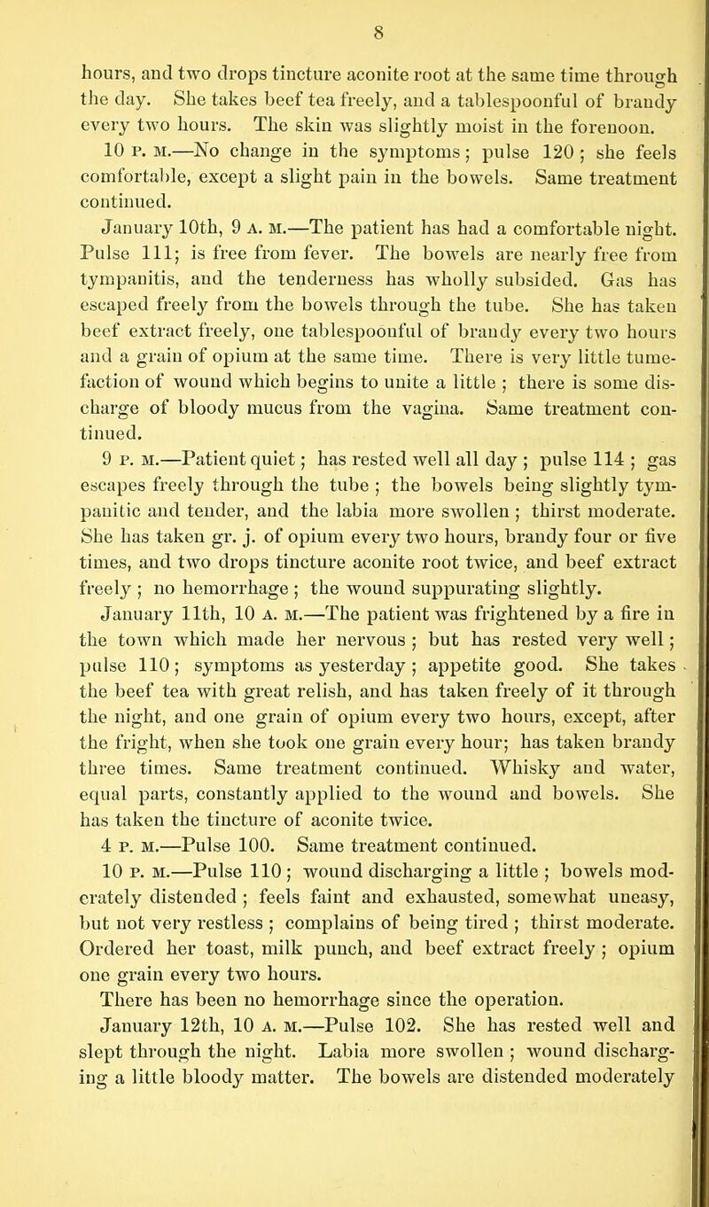 hours, and two drops tincture aconite root at the same time through the day. She takes beef tea freely, and a tablespoonful of brandy every two hours. The skin was slightly moist in the forenoon. 10 p. M.—No change in the symptoms; pulse 120 ; she feels comfortable, except a slight pain in the bowels. Same treatment continued. January 10th, 9 A. M.—The patient has had a comfortable night. Pulse 111; is free from fever. The bowels are nearly free from tympanitis, and the tenderness has wholly subsided. Gas has escaped freely from the bowels through the tube. She has taken beef extract freely, one tablespoouful of brandy every two hours and a grain of opium at the same time. There is very little tume- faction of wound which begins to unite a little ; there is some dis- charge of bloody mucus from the vagina. Same treatment con- tinued. 9 p.m.—Patient quiet; has rested well all day ; pulse 114 ; gas escapes freely through the tube ; the bowels being slightly tym- panitic and tender, and the labia more swollen ; thirst moderate. She has taken gr. j. of opium every two hours, brandy four or five times, and two drops tincture aconite root twice, and beef extract freely ; no hemorrhage ; the wound suppurating slightly. January 11th, 10 A. m.—The patient was frightened by a fire in the town which made her nervous ; but has rested very well; pulse 110; symptoms as yesterday ; appetite good. She takes the beef tea with great relish, and has taken freely of it through the night, and one grain of opium every two hours, except, after the fright, when she took one grain every hour; has taken brandy three times. Same treatment continued. Whisky and water, equal parts, constantly applied to the wound and bowels. She has taken the tincture of aconite twice. 4 p. M.—Pulse 100. Same treatment contiuued. 10 p. M.—Pulse 110 ; wound discharging a little ; bowels mod- erately distended ; feels faint and exhausted, somewhat uneasy, but not very restless ; complains of being tired ; thirst moderate. Ordered her toast, milk punch, and beef extract freely ; opium one grain every two hours. There has been no hemorrhage since the operation. January 12th, 10 a. m.—Pulse 102. She has rested well and slept through the night. Labia more swollen ; wound discharg- ing a little bloody matter. The bowels are distended moderately